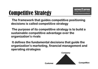 Competitive Strategy
The framework that guides competitive positioning
decisions is called competitive strategy
The purpose of its competitive strategy is to build a
sustainable competitive advantage over the
organization’s rivals
It defines the fundamental decisions that guide the
organization’s marketing, financial management and
operating strategies
 