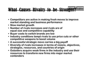 What Causes Rivalry to be Stronger?
• Competitors are active in making fresh moves to improve
market standing and business performance
• Slow market growth
• Number of rivals increases and rivals are of
equal size and competitive capability
• Buyer costs to switch brands are low
• Industry conditions tempt rivals to use price cuts or other
competitive weapons to boost volume
• A successful strategic move carries a big payoff
• Diversity of rivals increases in terms of visions, objectives,
strategies, resources, and countries of origin
• Outsiders acquire weak firms in the industry and use their
resources to transform new firms into major market
contenders
 