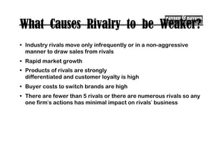 What Causes Rivalry to be Weaker?
• Industry rivals move only infrequently or in a non-aggressive
manner to draw sales from rivals
• Rapid market growth
• Products of rivals are strongly
differentiated and customer loyalty is high
• Buyer costs to switch brands are high
• There are fewer than 5 rivals or there are numerous rivals so any
one firm’s actions has minimal impact on rivals’ business
 