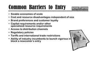 Common Barriers to Entry
• Sizable economies of scale
• Cost and resource disadvantages independent of size
• Brand preferences and customer loyalty
• Capital requirements and/or other
specialized resource requirements
• Access to distribution channels
• Regulatory policies
• Tariffs and international trade restrictions
• Ability of industry incumbents to launch vigorous initiatives to
block a newcomer’s entry
 