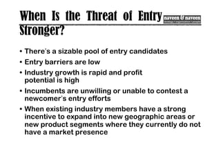 When Is the Threat of Entry
Stronger?
• There’s a sizable pool of entry candidates
• Entry barriers are low
• Industry growth is rapid and profit
potential is high
• Incumbents are unwilling or unable to contest a
newcomer’s entry efforts
• When existing industry members have a strong
incentive to expand into new geographic areas or
new product segments where they currently do not
have a market presence
 