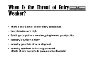 When Is the Threat of Entry
Weaker?
• There’s only a small pool of entry candidates
• Entry barriers are high
• Existing competitors are struggling to earn good profits
• Industry’s outlook is risky
• Industry growth is slow or stagnant
• Industry members will strongly contest
efforts of new entrants to gain a market foothold
 