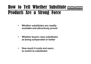 How to Tell Whether Substitute
Products Are a Strong Force
• Whether substitutes are readily
available and attractively priced
• Whether buyers view substitutes
as being comparable or better
• How much it costs end users
to switch to substitutes
 