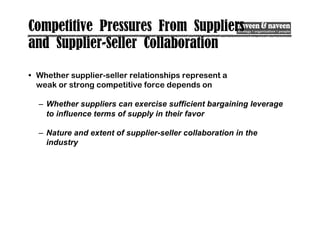 Competitive Pressures From Suppliers
and Supplier-Seller Collaboration
• Whether supplier-seller relationships represent a
weak or strong competitive force depends on
– Whether suppliers can exercise sufficient bargaining leverage
to influence terms of supply in their favor
– Nature and extent of supplier-seller collaboration in the
industry
 