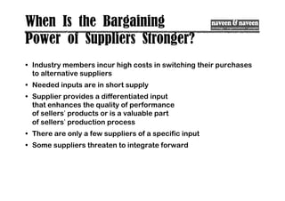 When Is the Bargaining
Power of Suppliers Stronger?
• Industry members incur high costs in switching their purchases
to alternative suppliers
• Needed inputs are in short supply
• Supplier provides a differentiated input
that enhances the quality of performance
of sellers’ products or is a valuable part
of sellers’ production process
• There are only a few suppliers of a specific input
• Some suppliers threaten to integrate forward
 