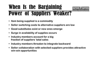 When Is the Bargaining
Power of Suppliers Weaker?
• Item being supplied is a commodity
• Seller switching costs to alternative suppliers are low
• Good substitutes exist or new ones emerge
• Surge in availability of supplies occurs
• Industry members account for a big
fraction of suppliers’ total sales
• Industry members threaten to integrate backward
• Seller collaboration with selected suppliers provides attractive
win-win opportunities
 