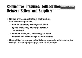 Competitive Pressures: Collaboration
Between Sellers and Suppliers
• Sellers are forging strategic partnerships
with select suppliers to
– Reduce inventory and logistics costs
– Speed availability of next-generation
components
– Enhance quality of parts being supplied
– Squeeze out cost savings for both parties
• Competitive advantage potential may accrue to sellers doing the
best job of managing supply-chain relationships
 