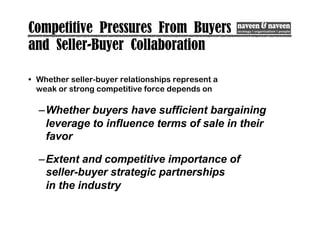 Competitive Pressures From Buyers
and Seller-Buyer Collaboration
• Whether seller-buyer relationships represent a
weak or strong competitive force depends on
–Whether buyers have sufficient bargaining
leverage to influence terms of sale in their
favor
–Extent and competitive importance of
seller-buyer strategic partnerships
in the industry
 