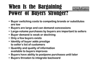 When Is the Bargaining
Power of Buyers Stronger?
• Buyer switching costs to competing brands or substitutes
are low
• Buyers are large and can demand concessions
• Large-volume purchases by buyers are important to sellers
• Buyer demand is weak or declining
• Only a few buyers exists
• Identity of buyer adds prestige
to seller’s list of customers
• Quantity and quality of information
available to buyers improves
• Buyers have ability to postpone purchases until later
• Buyers threaten to integrate backward
 