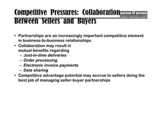 Competitive Pressures: Collaboration
Between Sellers and Buyers
• Partnerships are an increasingly important competitive element
in business-to-business relationships
• Collaboration may result in
mutual benefits regarding
– Just-in-time deliveries
– Order processing
– Electronic invoice payments
– Data sharing
• Competitive advantage potential may accrue to sellers doing the
best job of managing seller-buyer partnerships
 