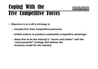 Coping With the
Five Competitive Forces
• Objective is to craft a strategy to
– Insulate firm from competitive pressures
– Initiate actions to produce sustainable competitive advantage
– Allow firm to be the industry’s “mover and shaker” with the
“most powerful” strategy that defines the
business model for the industry
 