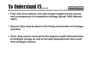 To Understand CS….
• First, how firms behave over time to gain insight into the causes
and consequences of competitive strategy (Bergh 1993; Menard
1991).
• Second, they need to observe the timing and duration of strategic
activities.
• Third, they need to account for the long-term path characteristics
of strategic change as well as the path dependencies that result
from strategic choices.
 