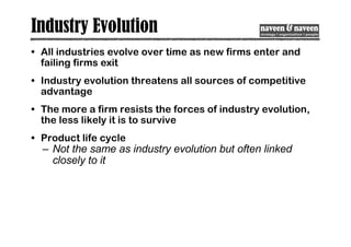 Industry Evolution
• All industries evolve over time as new firms enter and
failing firms exit
• Industry evolution threatens all sources of competitive
advantage
• The more a firm resists the forces of industry evolution,
the less likely it is to survive
• Product life cycle
– Not the same as industry evolution but often linked
closely to it
 