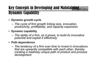 Key Concepts in Developing and Maintaining
Dynamic Capability
• Dynamic growth cycle
– The cycle of firm growth linking size, innovation,
productivity, profitability, and capacity expansion
• Dynamic capability
– The ability of a firm, as it grows, to build its innovative
potential and exploit it effectively
• Path dependence
– The tendency of a firm over time to invest in innovations
that are upwardly compatible with each other, thereby
creating a relatively unique path of product and process
development
 