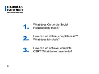 1. 2. 3. What does Corporate Social Responsibility mean? How can we define „completeness“? What does it include? How can we achieve „complete CSR“? What do we have to do? 2. 