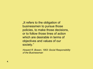 „ It refers to the obligation of businessmen to pursue those policies, to make those decisions, or to follow those lines of action which are desirable in terms of objectives and values of our society.” Howard R. Bowen, 1953: Social Responsibility of the Businessman  4. 