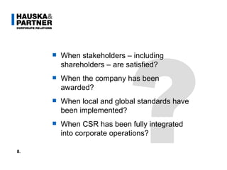 ? When stakeholders – including shareholders – are satisfied?  When the company has been awarded? When local and global standards have been implemented? When CSR has been fully integrated into corporate operations? 8. 