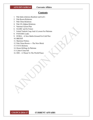 AINUDIN KIBZAI Currents Affairs
CSS/PCS-2016-17 CURRENT AFFAIRS
Contents
1. Pak-India relations (Kashmir and LoC)
2. Pak-Russia Relations
3. Pak-China Relations
4. Pak-US-Afghan Relations
5. National Action Plan
6. SAARC and Its Future
7. Failed Turkish Coup And A Lesson For Pakistan
8. PANAMA Leaks
9. SYRIA – A New Battle-Ground For Cold War
10. BREXIT
11. Maritime Politics
12. Pak-China-Russia --- The New Block
13. FATA Reforms
14. Honor-Killings In Pakistan
15. Cyber-Crime bill
16. ISIS – A Threat To The World Peace
 