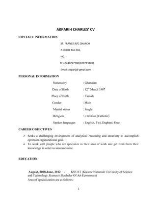 AKPARIH CHARLES’ CV
CONTACT INFORMATION
ST. FRANCIS R/C CHURCH
P.O.BOX MA 204,
HO.
TEL.0240227700/0207238288
Email: akparij@ gmail.com

PERSONAL INFORMATION
Nationality

: Ghanaian

Date of Birth

: 12th March 1987

Place of Birth

: Tamale

Gender

: Male

Marital status

: Single

Religion

: Christian (Catholic)

Spoken languages

: English, Twi, Dagbani, Ewe

CAREER OBJECTIVES
 Seeks a challenging environment of analytical reasoning and creativity to accomplish
optimum organizational goal.
 To work with people who are specialize in their area of work and get from them their
knowledge in order to increase mine.

EDUCATION

August, 2008-June, 2012 KNUST (Kwame Nkrumah University of Science
and Technology, Kumasi ( Bachelor Of Art Economics)
Area of specialization are as follows:
1

 