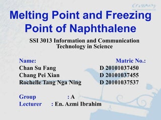 Melting Point and Freezing
  Point of Naphthalene
    SSI 3013 Information and Communication
              Technology in Science

 Name:                            Matric No.:
 Chan Su Fang                D 20101037450
 Chang Pei Xian              D 20101037455
 Rochelle Tang Nga Ning      D 20101037537

 Group             :A
 Lecturer   : En. Azmi Ibrahim
 