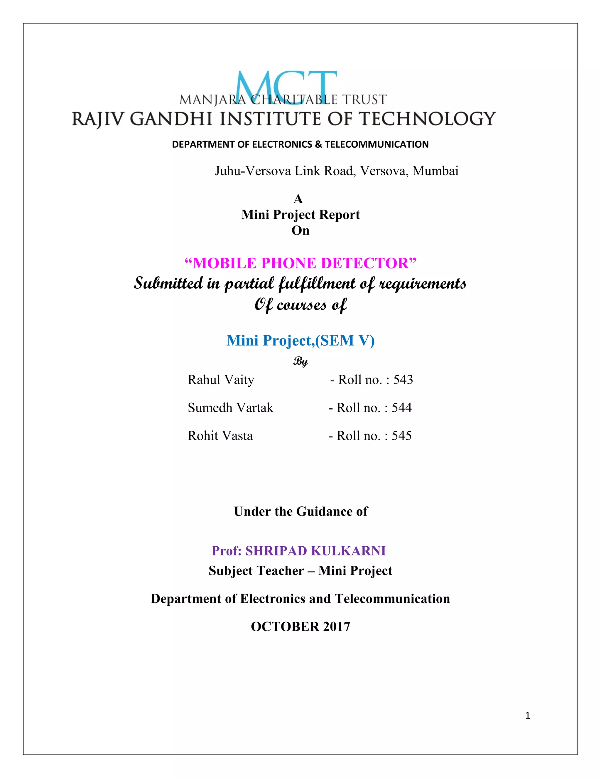 DEPARTMENT OF ELECTRONICS & TELECOMMUNICATION
Juhu-Versova Link Road, Versova, Mumbai
A
Mini Project Report
On
“MOBILE PHONE DETECTOR”
Submitted in partial fulfillment of requirements
Of courses of
Mini Project,(SEM V)
By
Rahul Vaity - Roll no. : 543
Sumedh Vartak - Roll no. : 544
Rohit Vasta - Roll no. : 545
Under the Guidance of
Prof: SHRIPAD KULKARNI
Subject Teacher – Mini Project
Department of Electronics and Telecommunication
OCTOBER 2017
1
 