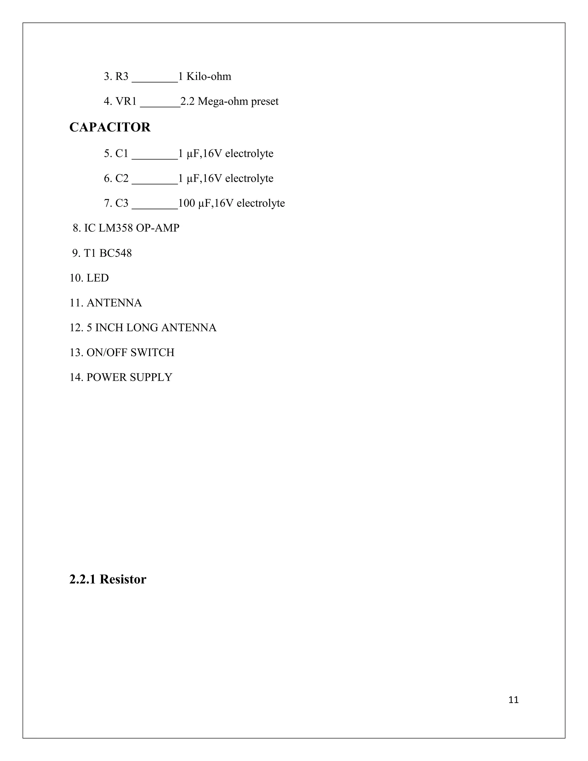 3. R3 ________1 Kilo-ohm
4. VR1 _______2.2 Mega-ohm preset
CAPACITOR
5. C1 ________1 µF,16V electrolyte
6. C2 ________1 µF,16V electrolyte
7. C3 ________100 µF,16V electrolyte
8. IC LM358 OP-AMP
9. T1 BC548
10. LED
11. ANTENNA
12. 5 INCH LONG ANTENNA
13. ON/OFF SWITCH
14. POWER SUPPLY
2.2.1 Resistor
11
 