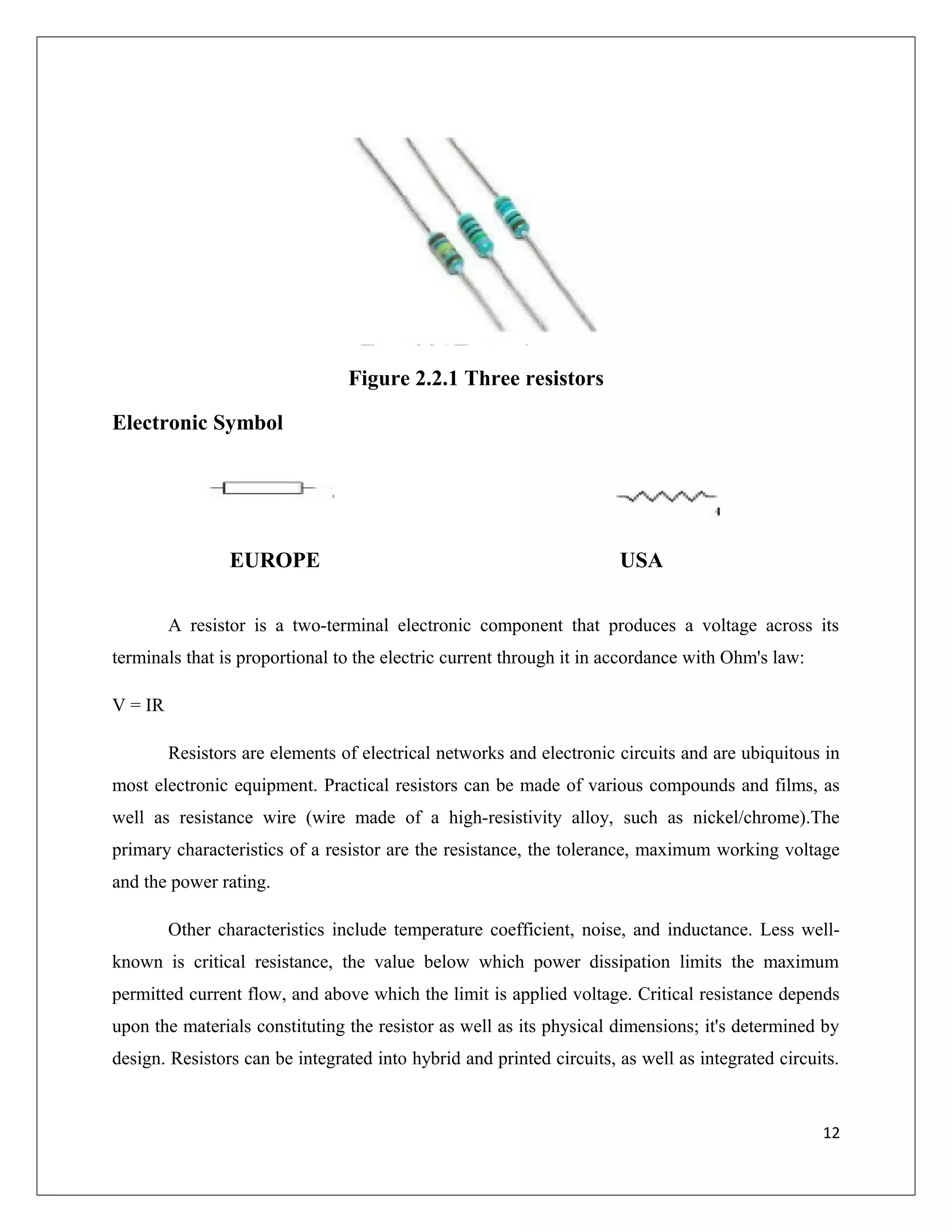 Figure 2.2.1 Three resistors
Electronic Symbol
EUROPE USA
A resistor is a two-terminal electronic component that produces a voltage across its
terminals that is proportional to the electric current through it in accordance with Ohm's law:
V = IR
Resistors are elements of electrical networks and electronic circuits and are ubiquitous in
most electronic equipment. Practical resistors can be made of various compounds and films, as
well as resistance wire (wire made of a high-resistivity alloy, such as nickel/chrome).The
primary characteristics of a resistor are the resistance, the tolerance, maximum working voltage
and the power rating.
Other characteristics include temperature coefficient, noise, and inductance. Less well-
known is critical resistance, the value below which power dissipation limits the maximum
permitted current flow, and above which the limit is applied voltage. Critical resistance depends
upon the materials constituting the resistor as well as its physical dimensions; it's determined by
design. Resistors can be integrated into hybrid and printed circuits, as well as integrated circuits.
12
 