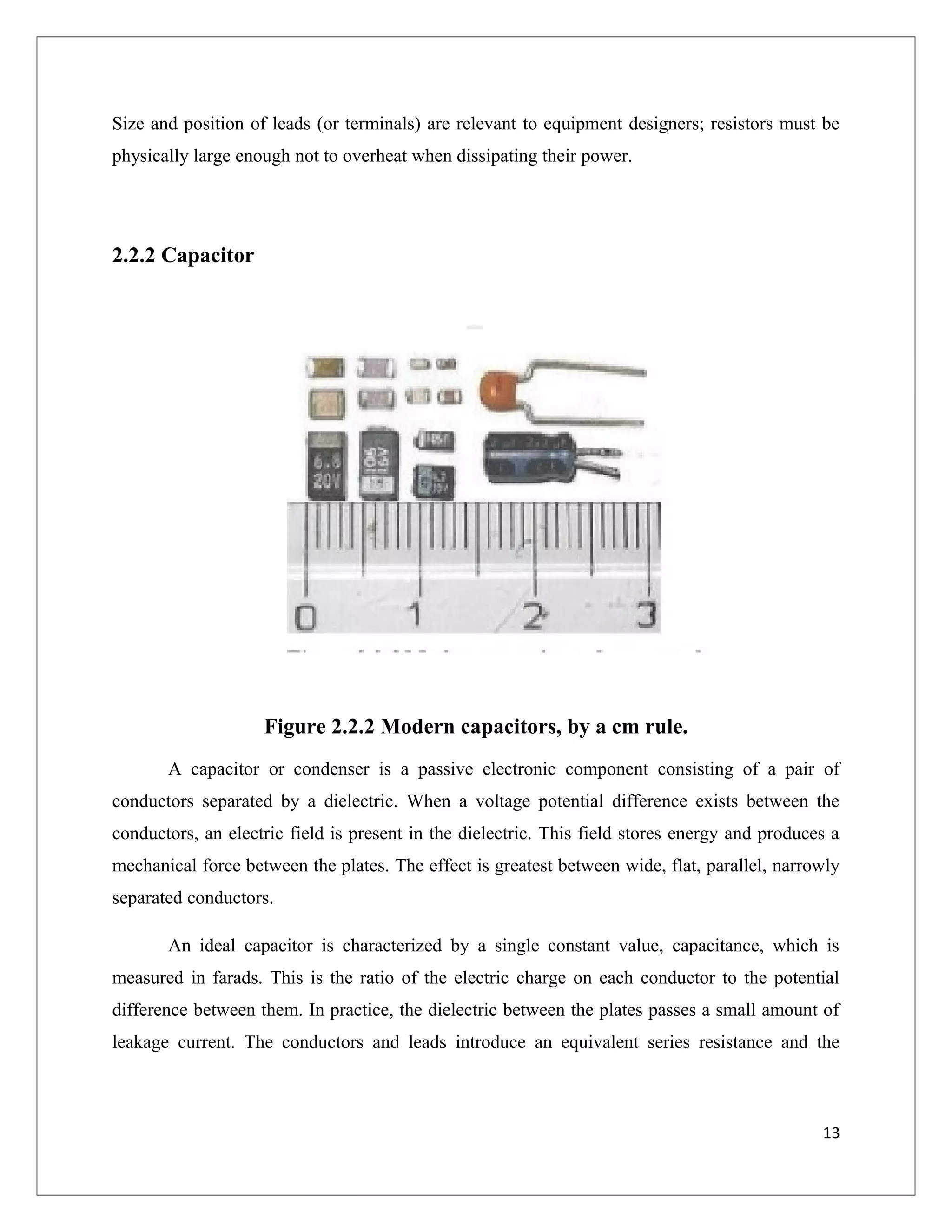 Size and position of leads (or terminals) are relevant to equipment designers; resistors must be
physically large enough not to overheat when dissipating their power.
2.2.2 Capacitor
Figure 2.2.2 Modern capacitors, by a cm rule.
A capacitor or condenser is a passive electronic component consisting of a pair of
conductors separated by a dielectric. When a voltage potential difference exists between the
conductors, an electric field is present in the dielectric. This field stores energy and produces a
mechanical force between the plates. The effect is greatest between wide, flat, parallel, narrowly
separated conductors.
An ideal capacitor is characterized by a single constant value, capacitance, which is
measured in farads. This is the ratio of the electric charge on each conductor to the potential
difference between them. In practice, the dielectric between the plates passes a small amount of
leakage current. The conductors and leads introduce an equivalent series resistance and the
13
 