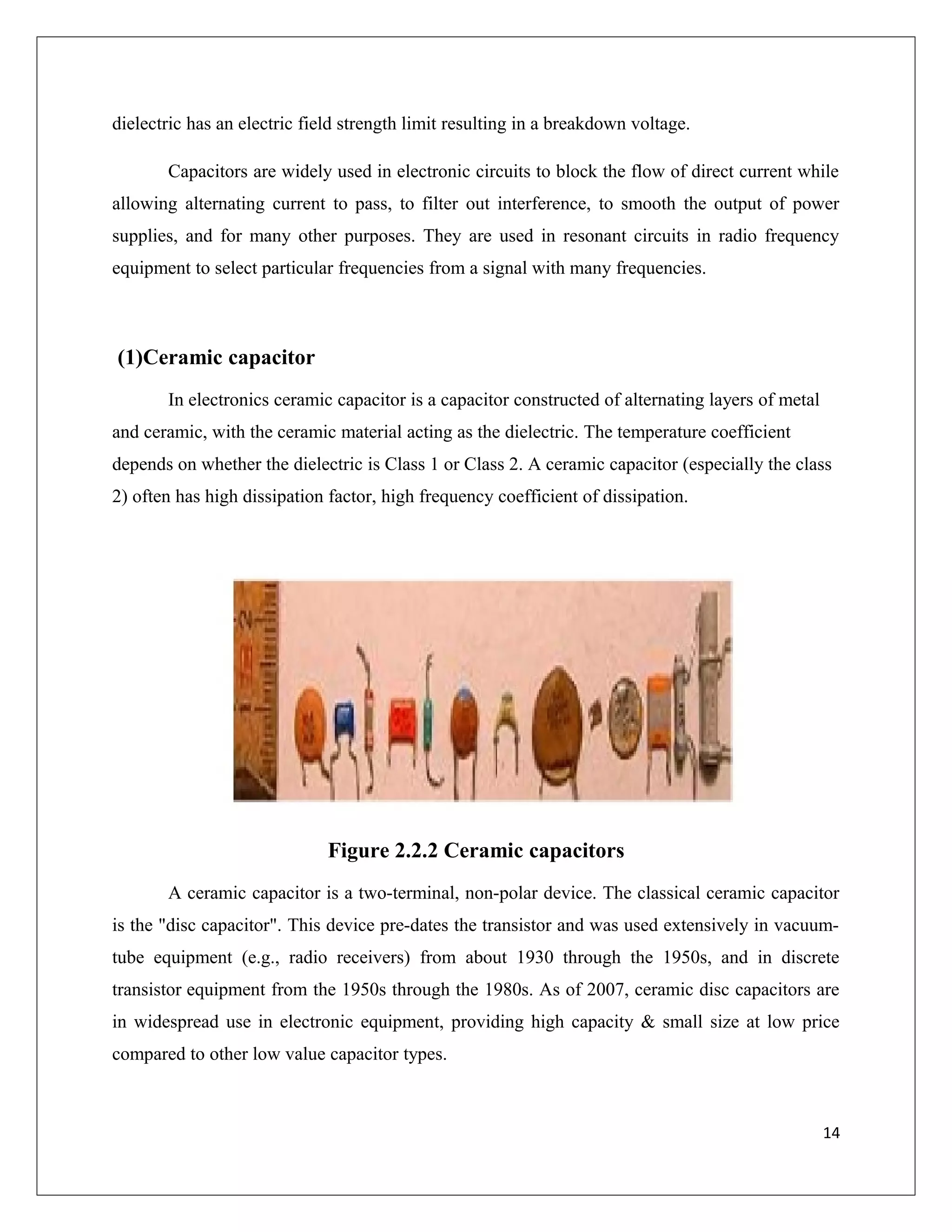 dielectric has an electric field strength limit resulting in a breakdown voltage.
Capacitors are widely used in electronic circuits to block the flow of direct current while
allowing alternating current to pass, to filter out interference, to smooth the output of power
supplies, and for many other purposes. They are used in resonant circuits in radio frequency
equipment to select particular frequencies from a signal with many frequencies.
(1)Ceramic capacitor
In electronics ceramic capacitor is a capacitor constructed of alternating layers of metal
and ceramic, with the ceramic material acting as the dielectric. The temperature coefficient
depends on whether the dielectric is Class 1 or Class 2. A ceramic capacitor (especially the class
2) often has high dissipation factor, high frequency coefficient of dissipation.
Figure 2.2.2 Ceramic capacitors
A ceramic capacitor is a two-terminal, non-polar device. The classical ceramic capacitor
is the "disc capacitor". This device pre-dates the transistor and was used extensively in vacuum-
tube equipment (e.g., radio receivers) from about 1930 through the 1950s, and in discrete
transistor equipment from the 1950s through the 1980s. As of 2007, ceramic disc capacitors are
in widespread use in electronic equipment, providing high capacity & small size at low price
compared to other low value capacitor types.
14
 