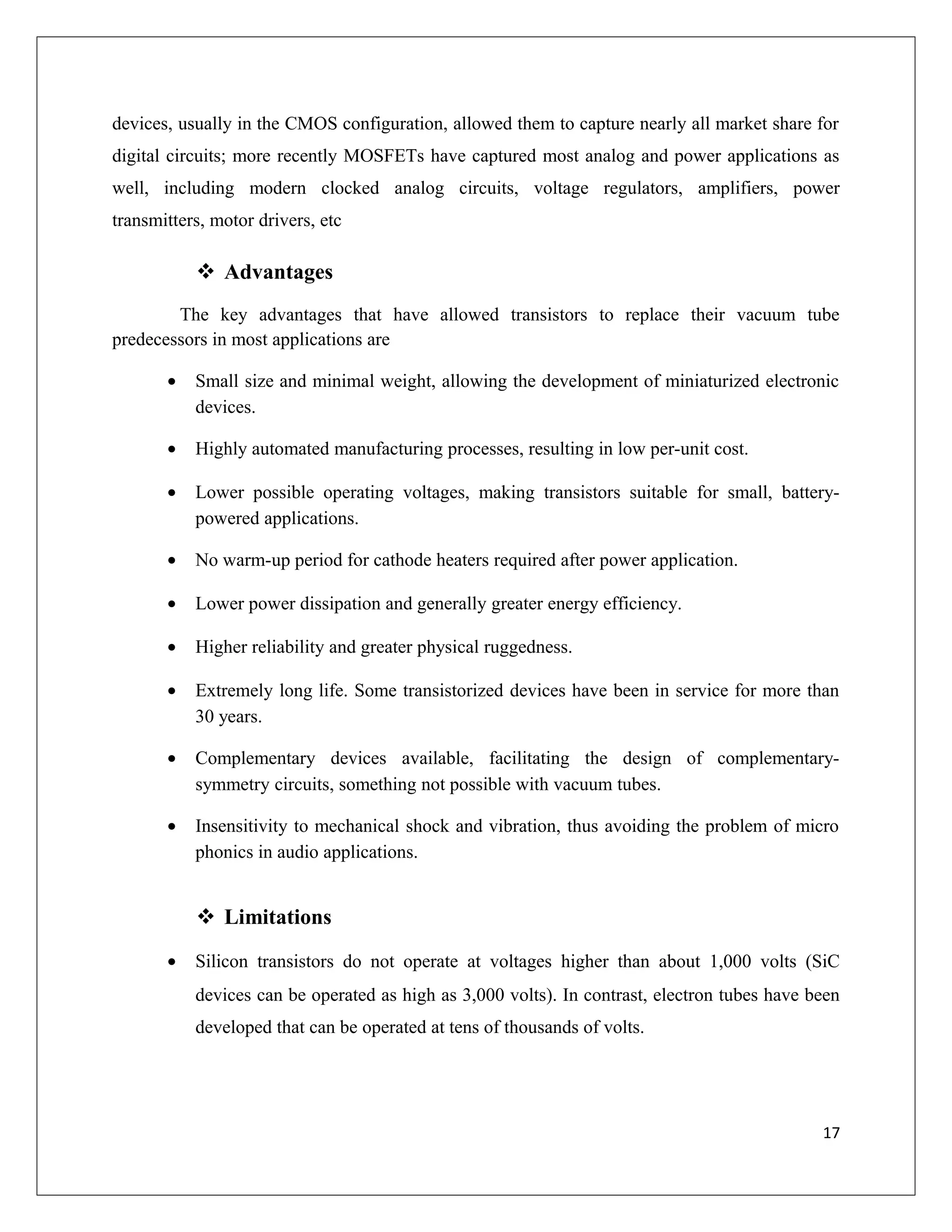 devices, usually in the CMOS configuration, allowed them to capture nearly all market share for
digital circuits; more recently MOSFETs have captured most analog and power applications as
well, including modern clocked analog circuits, voltage regulators, amplifiers, power
transmitters, motor drivers, etc
 Advantages
The key advantages that have allowed transistors to replace their vacuum tube
predecessors in most applications are
• Small size and minimal weight, allowing the development of miniaturized electronic
devices.
• Highly automated manufacturing processes, resulting in low per-unit cost.
• Lower possible operating voltages, making transistors suitable for small, battery-
powered applications.
• No warm-up period for cathode heaters required after power application.
• Lower power dissipation and generally greater energy efficiency.
• Higher reliability and greater physical ruggedness.
• Extremely long life. Some transistorized devices have been in service for more than
30 years.
• Complementary devices available, facilitating the design of complementary-
symmetry circuits, something not possible with vacuum tubes.
• Insensitivity to mechanical shock and vibration, thus avoiding the problem of micro
phonics in audio applications.
 Limitations
• Silicon transistors do not operate at voltages higher than about 1,000 volts (SiC
devices can be operated as high as 3,000 volts). In contrast, electron tubes have been
developed that can be operated at tens of thousands of volts.
17
 