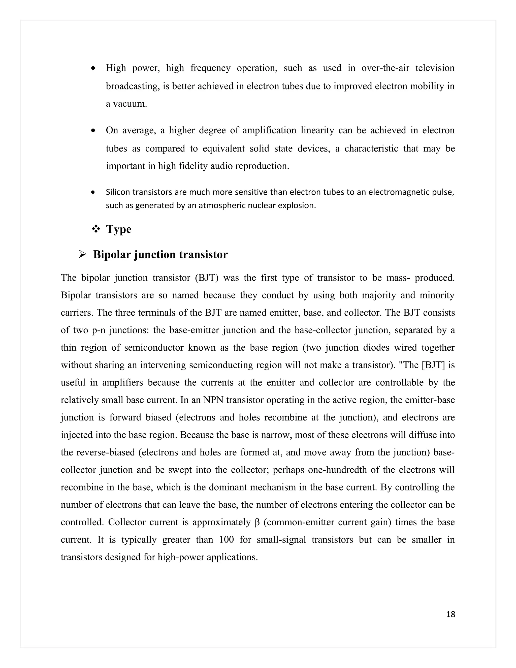 • High power, high frequency operation, such as used in over-the-air television
broadcasting, is better achieved in electron tubes due to improved electron mobility in
a vacuum.
• On average, a higher degree of amplification linearity can be achieved in electron
tubes as compared to equivalent solid state devices, a characteristic that may be
important in high fidelity audio reproduction.
• Silicon transistors are much more sensitive than electron tubes to an electromagnetic pulse,
such as generated by an atmospheric nuclear explosion.
 Type
 Bipolar junction transistor
The bipolar junction transistor (BJT) was the first type of transistor to be mass- produced.
Bipolar transistors are so named because they conduct by using both majority and minority
carriers. The three terminals of the BJT are named emitter, base, and collector. The BJT consists
of two p-n junctions: the base-emitter junction and the base-collector junction, separated by a
thin region of semiconductor known as the base region (two junction diodes wired together
without sharing an intervening semiconducting region will not make a transistor). "The [BJT] is
useful in amplifiers because the currents at the emitter and collector are controllable by the
relatively small base current. In an NPN transistor operating in the active region, the emitter-base
junction is forward biased (electrons and holes recombine at the junction), and electrons are
injected into the base region. Because the base is narrow, most of these electrons will diffuse into
the reverse-biased (electrons and holes are formed at, and move away from the junction) base-
collector junction and be swept into the collector; perhaps one-hundredth of the electrons will
recombine in the base, which is the dominant mechanism in the base current. By controlling the
number of electrons that can leave the base, the number of electrons entering the collector can be
controlled. Collector current is approximately β (common-emitter current gain) times the base
current. It is typically greater than 100 for small-signal transistors but can be smaller in
transistors designed for high-power applications.
18
 