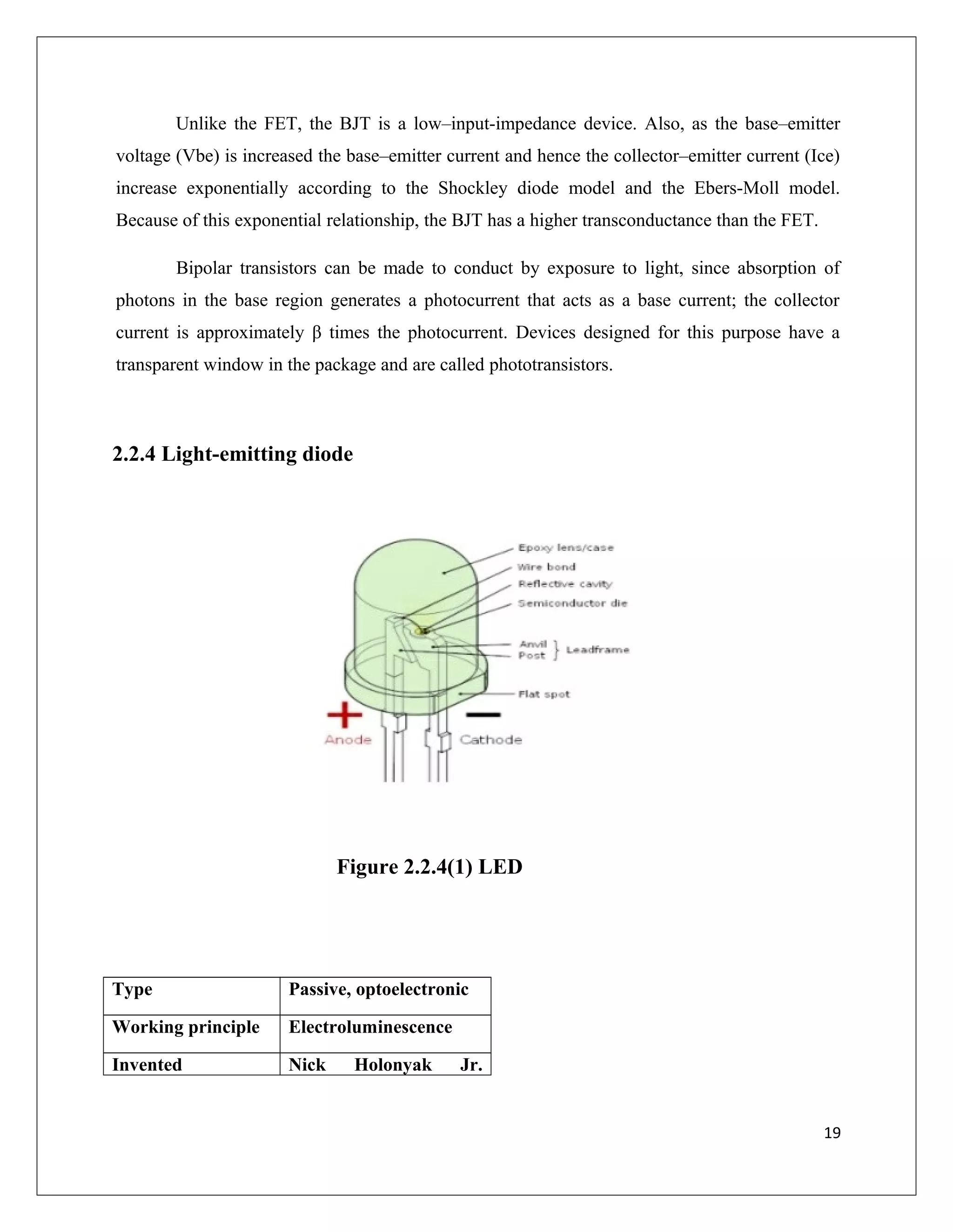 Unlike the FET, the BJT is a low–input-impedance device. Also, as the base–emitter
voltage (Vbe) is increased the base–emitter current and hence the collector–emitter current (Ice)
increase exponentially according to the Shockley diode model and the Ebers-Moll model.
Because of this exponential relationship, the BJT has a higher transconductance than the FET.
Bipolar transistors can be made to conduct by exposure to light, since absorption of
photons in the base region generates a photocurrent that acts as a base current; the collector
current is approximately β times the photocurrent. Devices designed for this purpose have a
transparent window in the package and are called phototransistors.
2.2.4 Light-emitting diode
Figure 2.2.4(1) LED
Type Passive, optoelectronic
Working principle Electroluminescence
Invented Nick Holonyak Jr.
19
 