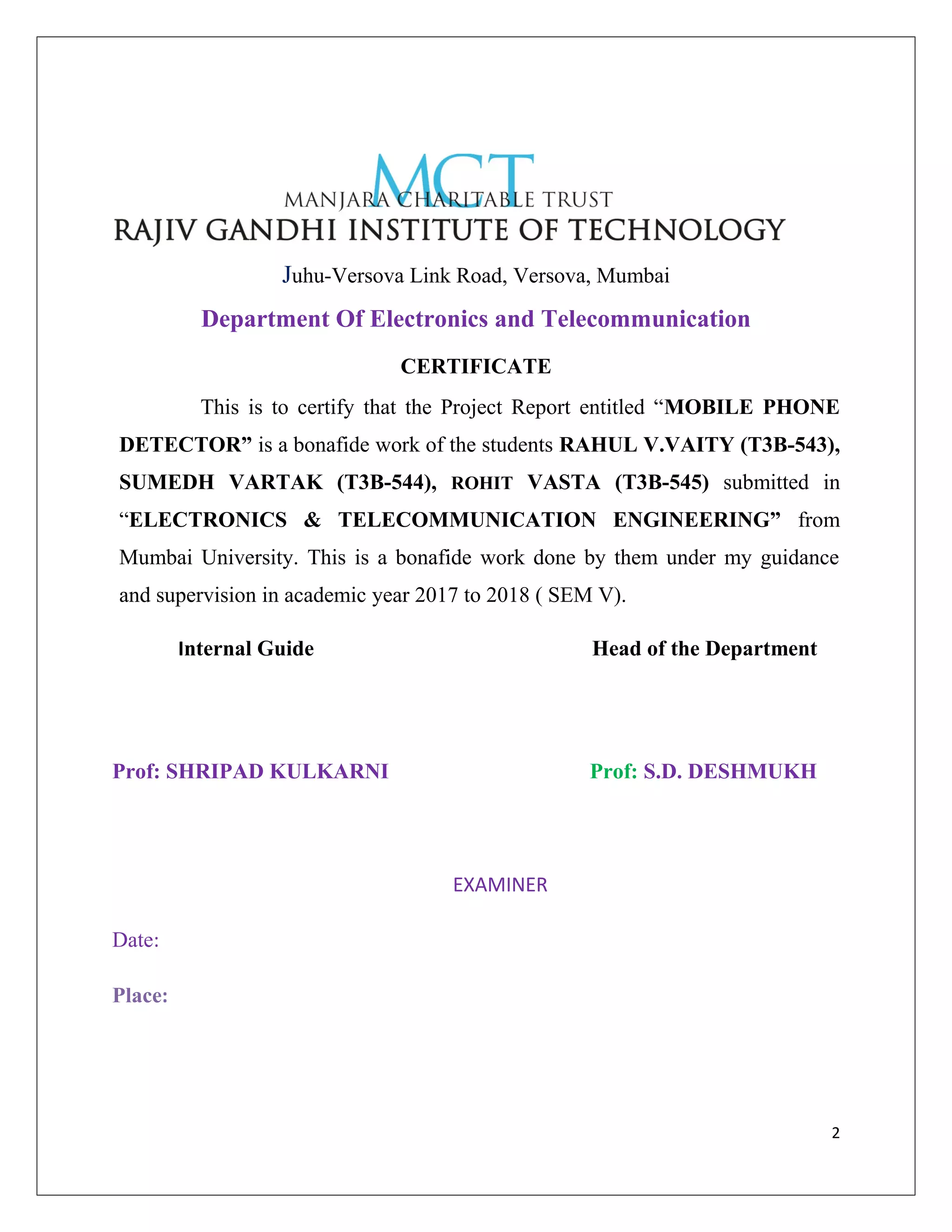 Juhu-Versova Link Road, Versova, Mumbai
Department Of Electronics and Telecommunication
CERTIFICATE
This is to certify that the Project Report entitled “MOBILE PHONE
DETECTOR” is a bonafide work of the students RAHUL V.VAITY (T3B-543),
SUMEDH VARTAK (T3B-544), ROHIT VASTA (T3B-545) submitted in
“ELECTRONICS & TELECOMMUNICATION ENGINEERING” from
Mumbai University. This is a bonafide work done by them under my guidance
and supervision in academic year 2017 to 2018 ( SEM V).
Internal Guide Head of the Department
Prof: SHRIPAD KULKARNI Prof: S.D. DESHMUKH
EXAMINER
Date:
Place:
2
 