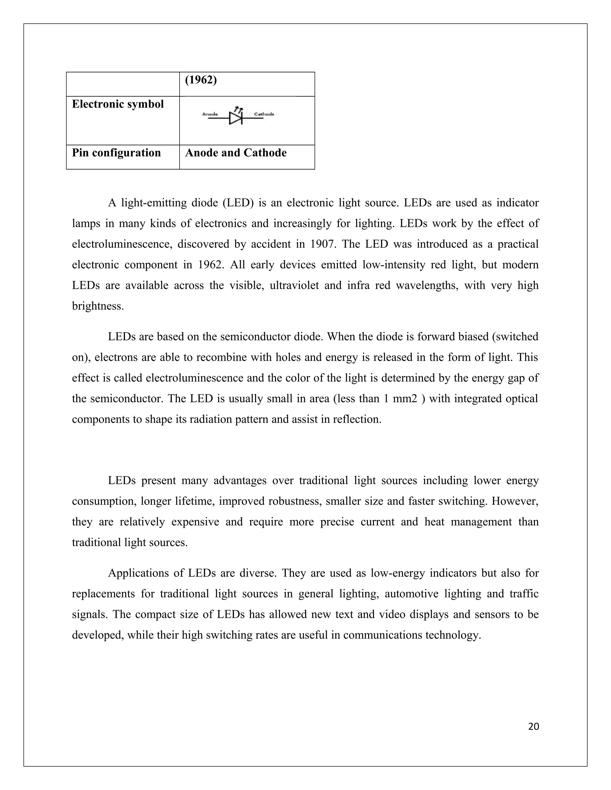 (1962)
Electronic symbol
Pin configuration Anode and Cathode
A light-emitting diode (LED) is an electronic light source. LEDs are used as indicator
lamps in many kinds of electronics and increasingly for lighting. LEDs work by the effect of
electroluminescence, discovered by accident in 1907. The LED was introduced as a practical
electronic component in 1962. All early devices emitted low-intensity red light, but modern
LEDs are available across the visible, ultraviolet and infra red wavelengths, with very high
brightness.
LEDs are based on the semiconductor diode. When the diode is forward biased (switched
on), electrons are able to recombine with holes and energy is released in the form of light. This
effect is called electroluminescence and the color of the light is determined by the energy gap of
the semiconductor. The LED is usually small in area (less than 1 mm2 ) with integrated optical
components to shape its radiation pattern and assist in reflection.
LEDs present many advantages over traditional light sources including lower energy
consumption, longer lifetime, improved robustness, smaller size and faster switching. However,
they are relatively expensive and require more precise current and heat management than
traditional light sources.
Applications of LEDs are diverse. They are used as low-energy indicators but also for
replacements for traditional light sources in general lighting, automotive lighting and traffic
signals. The compact size of LEDs has allowed new text and video displays and sensors to be
developed, while their high switching rates are useful in communications technology.
20
 