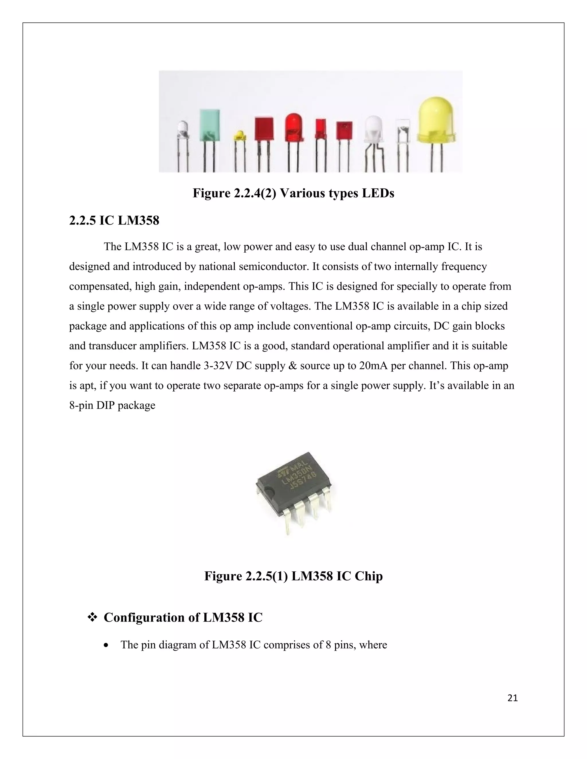 Figure 2.2.4(2) Various types LEDs
2.2.5 IC LM358
The LM358 IC is a great, low power and easy to use dual channel op-amp IC. It is
designed and introduced by national semiconductor. It consists of two internally frequency
compensated, high gain, independent op-amps. This IC is designed for specially to operate from
a single power supply over a wide range of voltages. The LM358 IC is available in a chip sized
package and applications of this op amp include conventional op-amp circuits, DC gain blocks
and transducer amplifiers. LM358 IC is a good, standard operational amplifier and it is suitable
for your needs. It can handle 3-32V DC supply & source up to 20mA per channel. This op-amp
is apt, if you want to operate two separate op-amps for a single power supply. It’s available in an
8-pin DIP package
Figure 2.2.5(1) LM358 IC Chip
 Configuration of LM358 IC
• The pin diagram of LM358 IC comprises of 8 pins, where
21
 