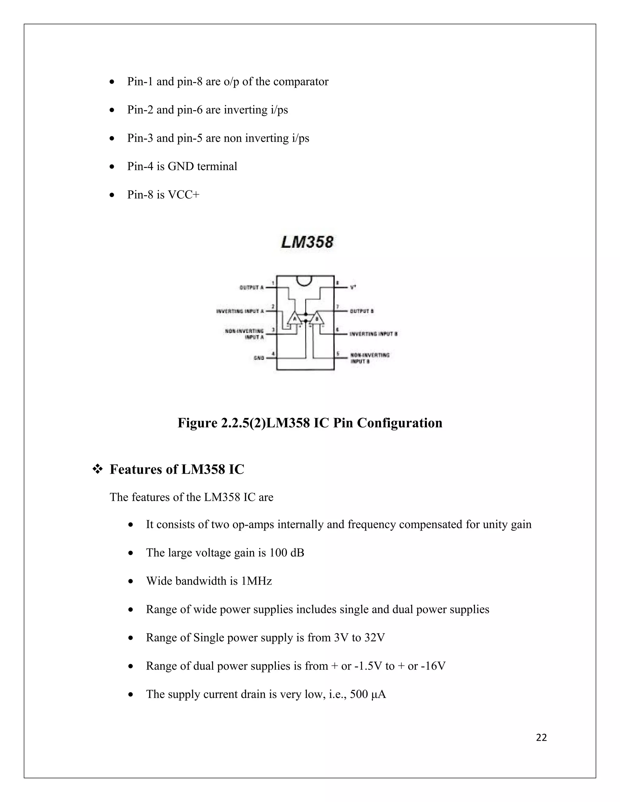 • Pin-1 and pin-8 are o/p of the comparator
• Pin-2 and pin-6 are inverting i/ps
• Pin-3 and pin-5 are non inverting i/ps
• Pin-4 is GND terminal
• Pin-8 is VCC+
Figure 2.2.5(2)LM358 IC Pin Configuration
 Features of LM358 IC
The features of the LM358 IC are
• It consists of two op-amps internally and frequency compensated for unity gain
• The large voltage gain is 100 dB
• Wide bandwidth is 1MHz
• Range of wide power supplies includes single and dual power supplies
• Range of Single power supply is from 3V to 32V
• Range of dual power supplies is from + or -1.5V to + or -16V
• The supply current drain is very low, i.e., 500 μA
22
 
