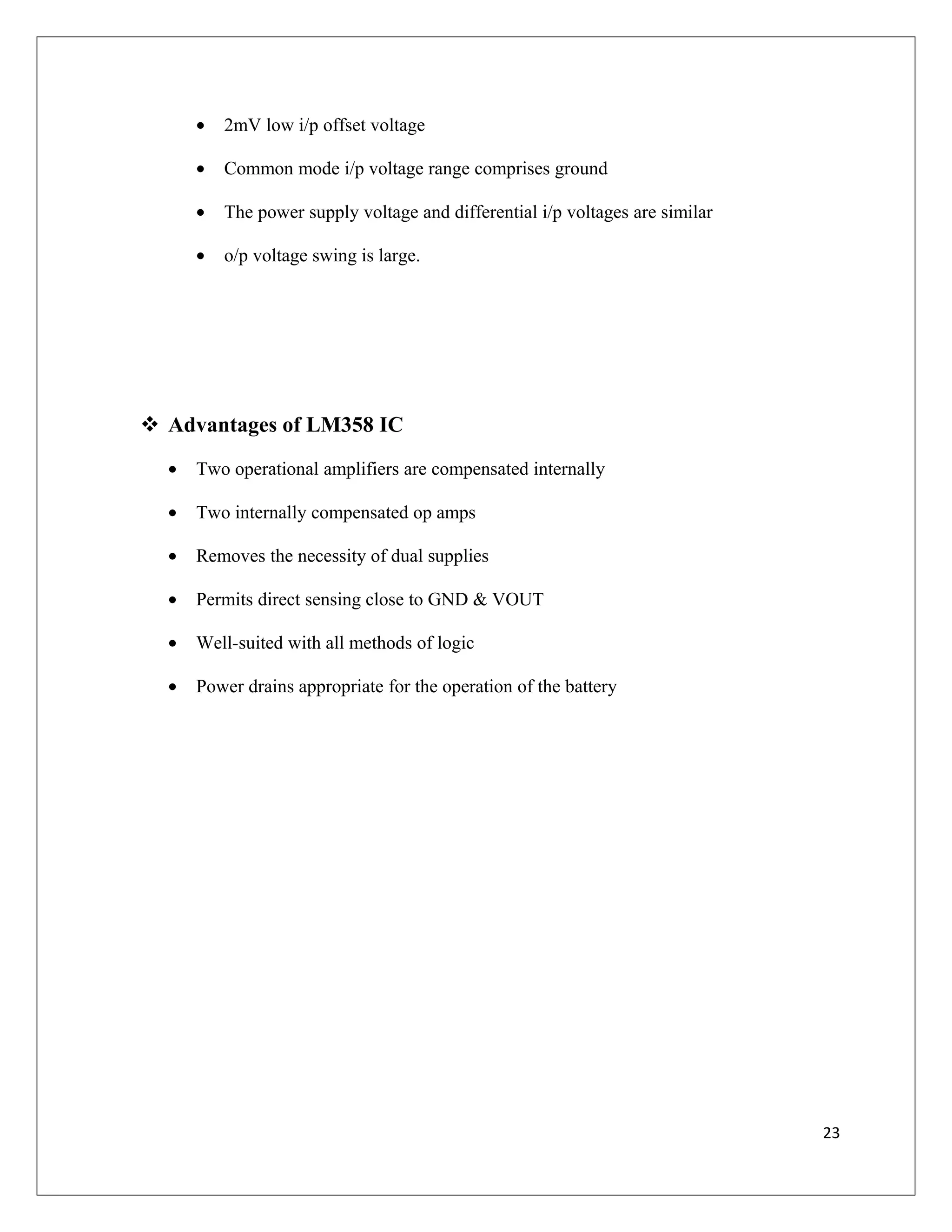 • 2mV low i/p offset voltage
• Common mode i/p voltage range comprises ground
• The power supply voltage and differential i/p voltages are similar
• o/p voltage swing is large.
 Advantages of LM358 IC
• Two operational amplifiers are compensated internally
• Two internally compensated op amps
• Removes the necessity of dual supplies
• Permits direct sensing close to GND & VOUT
• Well-suited with all methods of logic
• Power drains appropriate for the operation of the battery
23
 