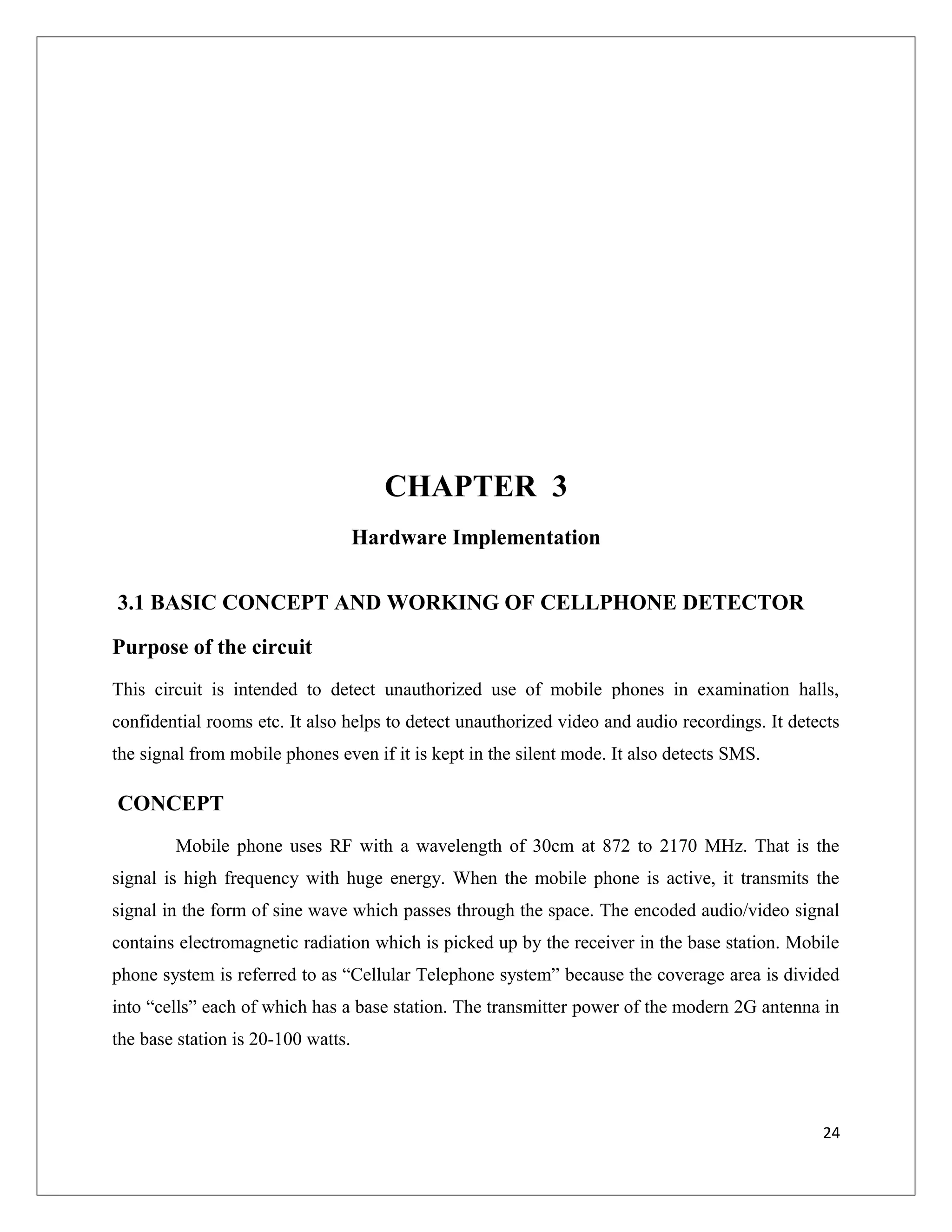 CHAPTER 3
Hardware Implementation
3.1 BASIC CONCEPT AND WORKING OF CELLPHONE DETECTOR
Purpose of the circuit
This circuit is intended to detect unauthorized use of mobile phones in examination halls,
confidential rooms etc. It also helps to detect unauthorized video and audio recordings. It detects
the signal from mobile phones even if it is kept in the silent mode. It also detects SMS.
CONCEPT
Mobile phone uses RF with a wavelength of 30cm at 872 to 2170 MHz. That is the
signal is high frequency with huge energy. When the mobile phone is active, it transmits the
signal in the form of sine wave which passes through the space. The encoded audio/video signal
contains electromagnetic radiation which is picked up by the receiver in the base station. Mobile
phone system is referred to as “Cellular Telephone system” because the coverage area is divided
into “cells” each of which has a base station. The transmitter power of the modern 2G antenna in
the base station is 20-100 watts.
24
 