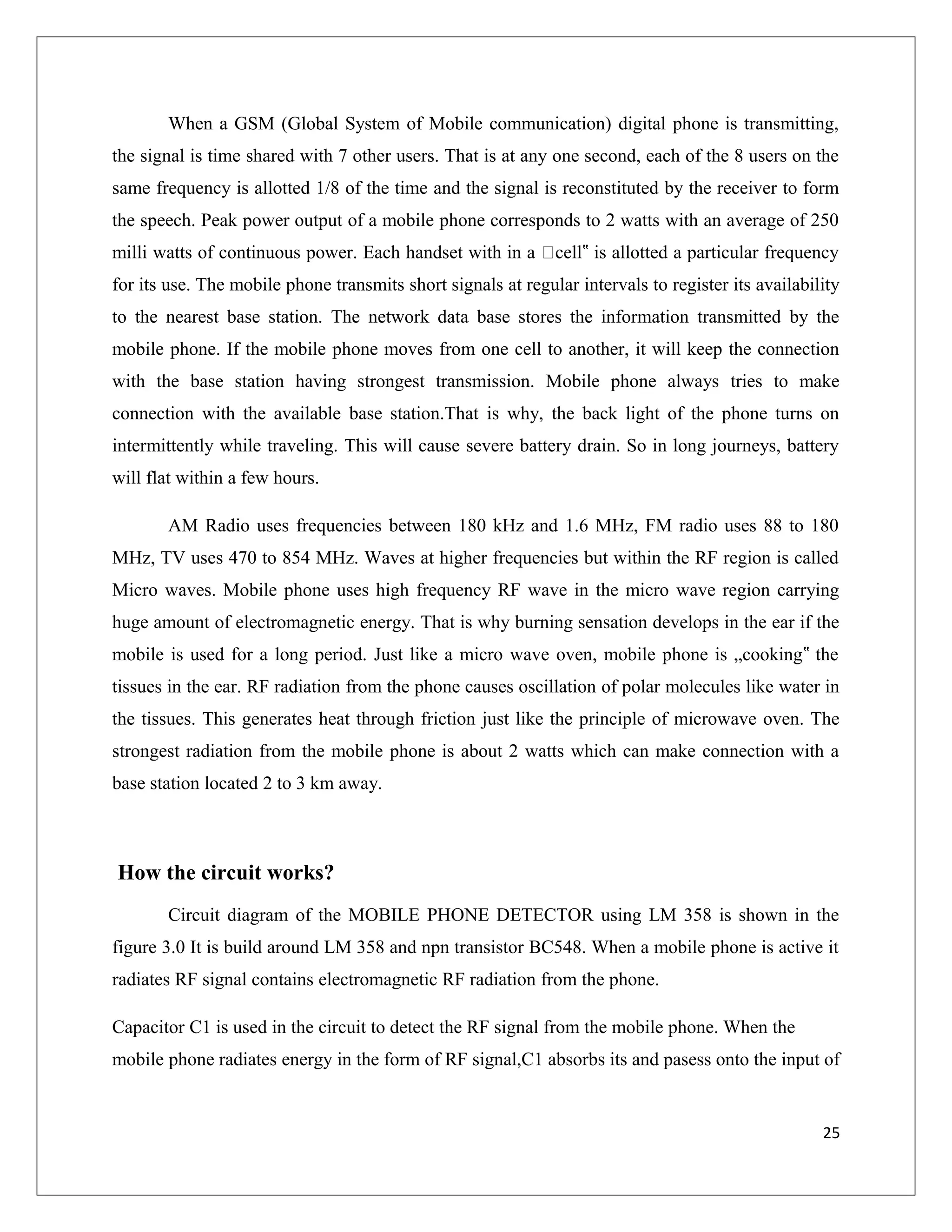 When a GSM (Global System of Mobile communication) digital phone is transmitting,
the signal is time shared with 7 other users. That is at any one second, each of the 8 users on the
same frequency is allotted 1/8 of the time and the signal is reconstituted by the receiver to form
the speech. Peak power output of a mobile phone corresponds to 2 watts with an average of 250
milli watts of continuous power. Each handset with in a „cell is allotted a particular frequency‟
for its use. The mobile phone transmits short signals at regular intervals to register its availability
to the nearest base station. The network data base stores the information transmitted by the
mobile phone. If the mobile phone moves from one cell to another, it will keep the connection
with the base station having strongest transmission. Mobile phone always tries to make
connection with the available base station.That is why, the back light of the phone turns on
intermittently while traveling. This will cause severe battery drain. So in long journeys, battery
will flat within a few hours.
AM Radio uses frequencies between 180 kHz and 1.6 MHz, FM radio uses 88 to 180
MHz, TV uses 470 to 854 MHz. Waves at higher frequencies but within the RF region is called
Micro waves. Mobile phone uses high frequency RF wave in the micro wave region carrying
huge amount of electromagnetic energy. That is why burning sensation develops in the ear if the
mobile is used for a long period. Just like a micro wave oven, mobile phone is „cooking the‟
tissues in the ear. RF radiation from the phone causes oscillation of polar molecules like water in
the tissues. This generates heat through friction just like the principle of microwave oven. The
strongest radiation from the mobile phone is about 2 watts which can make connection with a
base station located 2 to 3 km away.
How the circuit works?
Circuit diagram of the MOBILE PHONE DETECTOR using LM 358 is shown in the
figure 3.0 It is build around LM 358 and npn transistor BC548. When a mobile phone is active it
radiates RF signal contains electromagnetic RF radiation from the phone.
Capacitor C1 is used in the circuit to detect the RF signal from the mobile phone. When the
mobile phone radiates energy in the form of RF signal,C1 absorbs its and pasess onto the input of
25
 
