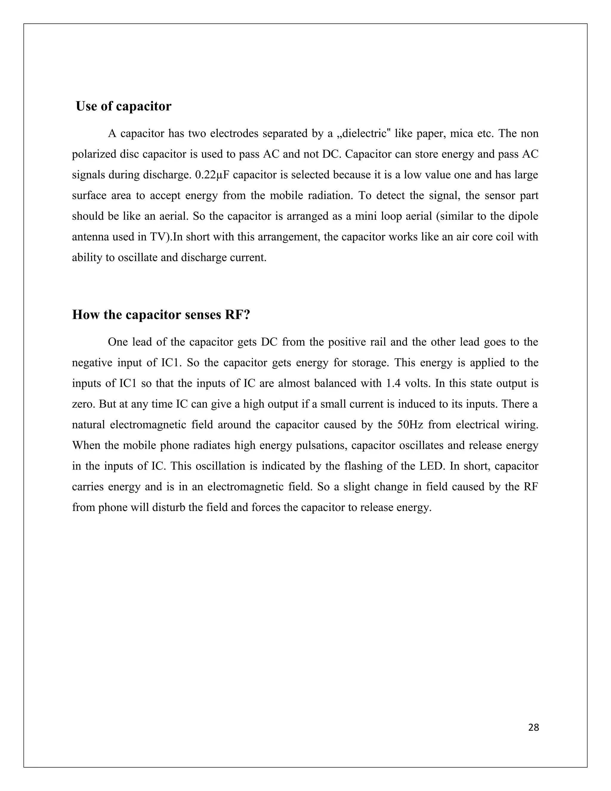 Use of capacitor
A capacitor has two electrodes separated by a „dielectric like paper, mica etc. The non‟
polarized disc capacitor is used to pass AC and not DC. Capacitor can store energy and pass AC
signals during discharge. 0.22µF capacitor is selected because it is a low value one and has large
surface area to accept energy from the mobile radiation. To detect the signal, the sensor part
should be like an aerial. So the capacitor is arranged as a mini loop aerial (similar to the dipole
antenna used in TV).In short with this arrangement, the capacitor works like an air core coil with
ability to oscillate and discharge current.
How the capacitor senses RF?
One lead of the capacitor gets DC from the positive rail and the other lead goes to the
negative input of IC1. So the capacitor gets energy for storage. This energy is applied to the
inputs of IC1 so that the inputs of IC are almost balanced with 1.4 volts. In this state output is
zero. But at any time IC can give a high output if a small current is induced to its inputs. There a
natural electromagnetic field around the capacitor caused by the 50Hz from electrical wiring.
When the mobile phone radiates high energy pulsations, capacitor oscillates and release energy
in the inputs of IC. This oscillation is indicated by the flashing of the LED. In short, capacitor
carries energy and is in an electromagnetic field. So a slight change in field caused by the RF
from phone will disturb the field and forces the capacitor to release energy.
28
 