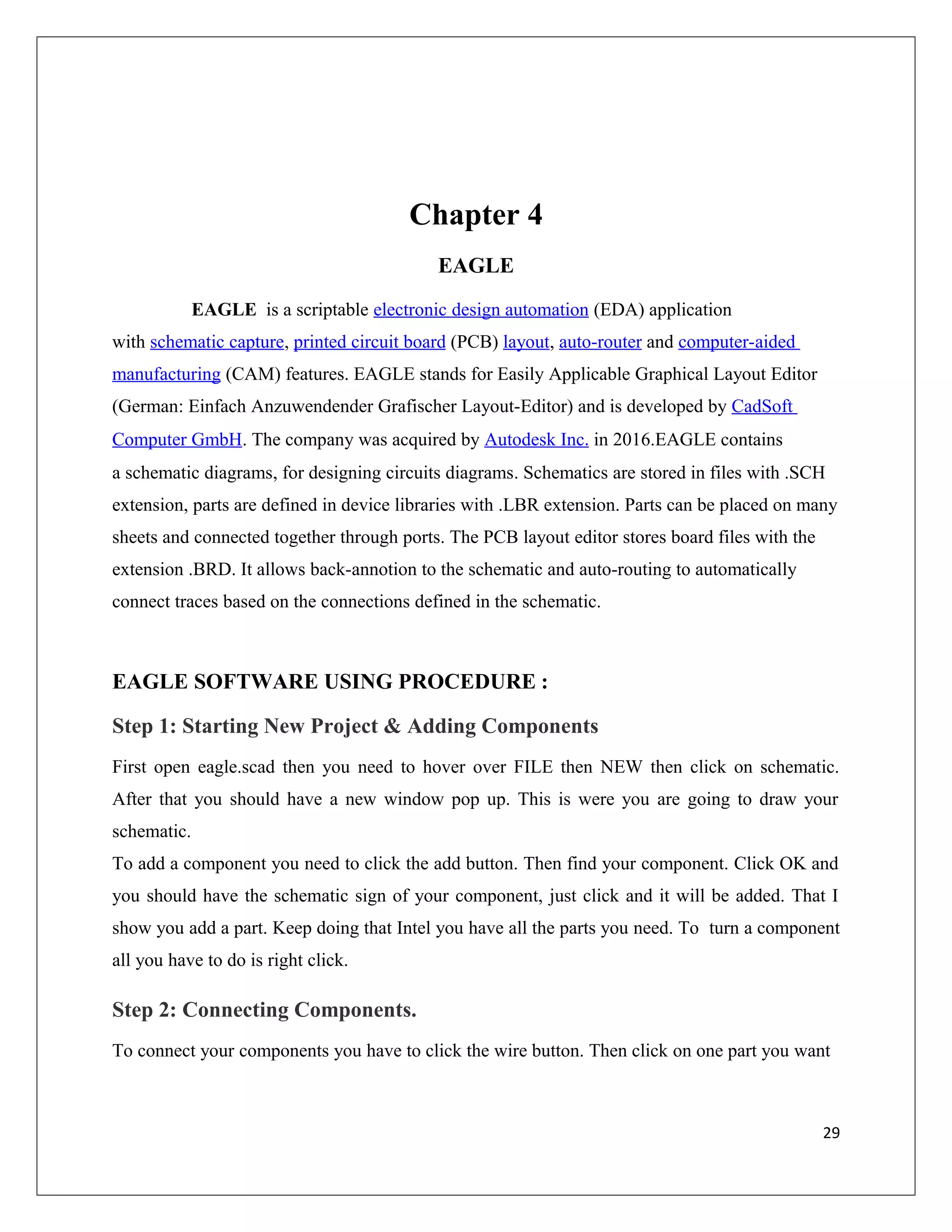 Chapter 4
EAGLE
EAGLE is a scriptable electronic design automation (EDA) application
with schematic capture, printed circuit board (PCB) layout, auto-router and computer-aided
manufacturing (CAM) features. EAGLE stands for Easily Applicable Graphical Layout Editor
(German: Einfach Anzuwendender Grafischer Layout-Editor) and is developed by CadSoft
Computer GmbH. The company was acquired by Autodesk Inc. in 2016.EAGLE contains
a schematic diagrams, for designing circuits diagrams. Schematics are stored in files with .SCH
extension, parts are defined in device libraries with .LBR extension. Parts can be placed on many
sheets and connected together through ports. The PCB layout editor stores board files with the
extension .BRD. It allows back-annotion to the schematic and auto-routing to automatically
connect traces based on the connections defined in the schematic.
EAGLE SOFTWARE USING PROCEDURE :
Step 1: Starting New Project & Adding Components
First open eagle.scad then you need to hover over FILE then NEW then click on schematic.
After that you should have a new window pop up. This is were you are going to draw your
schematic.
To add a component you need to click the add button. Then find your component. Click OK and
you should have the schematic sign of your component, just click and it will be added. That I
show you add a part. Keep doing that Intel you have all the parts you need. To turn a component
all you have to do is right click.
Step 2: Connecting Components.
To connect your components you have to click the wire button. Then click on one part you want
29
 