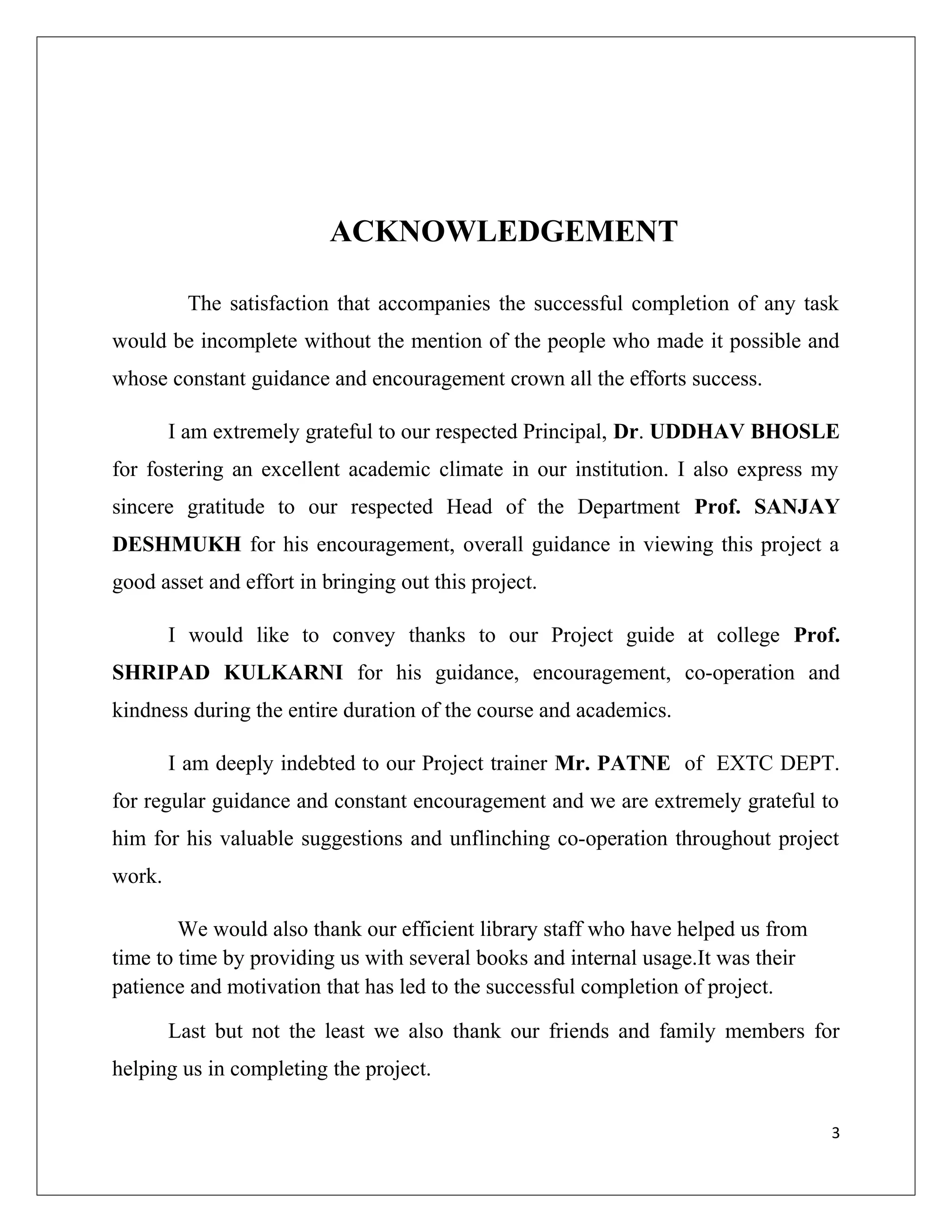ACKNOWLEDGEMENT
The satisfaction that accompanies the successful completion of any task
would be incomplete without the mention of the people who made it possible and
whose constant guidance and encouragement crown all the efforts success.
I am extremely grateful to our respected Principal, Dr. UDDHAV BHOSLE
for fostering an excellent academic climate in our institution. I also express my
sincere gratitude to our respected Head of the Department Prof. SANJAY
DESHMUKH for his encouragement, overall guidance in viewing this project a
good asset and effort in bringing out this project.
I would like to convey thanks to our Project guide at college Prof.
SHRIPAD KULKARNI for his guidance, encouragement, co-operation and
kindness during the entire duration of the course and academics.
I am deeply indebted to our Project trainer Mr. PATNE of EXTC DEPT.
for regular guidance and constant encouragement and we are extremely grateful to
him for his valuable suggestions and unflinching co-operation throughout project
work.
We would also thank our efficient library staff who have helped us from
time to time by providing us with several books and internal usage.It was their
patience and motivation that has led to the successful completion of project.
Last but not the least we also thank our friends and family members for
helping us in completing the project.
3
 