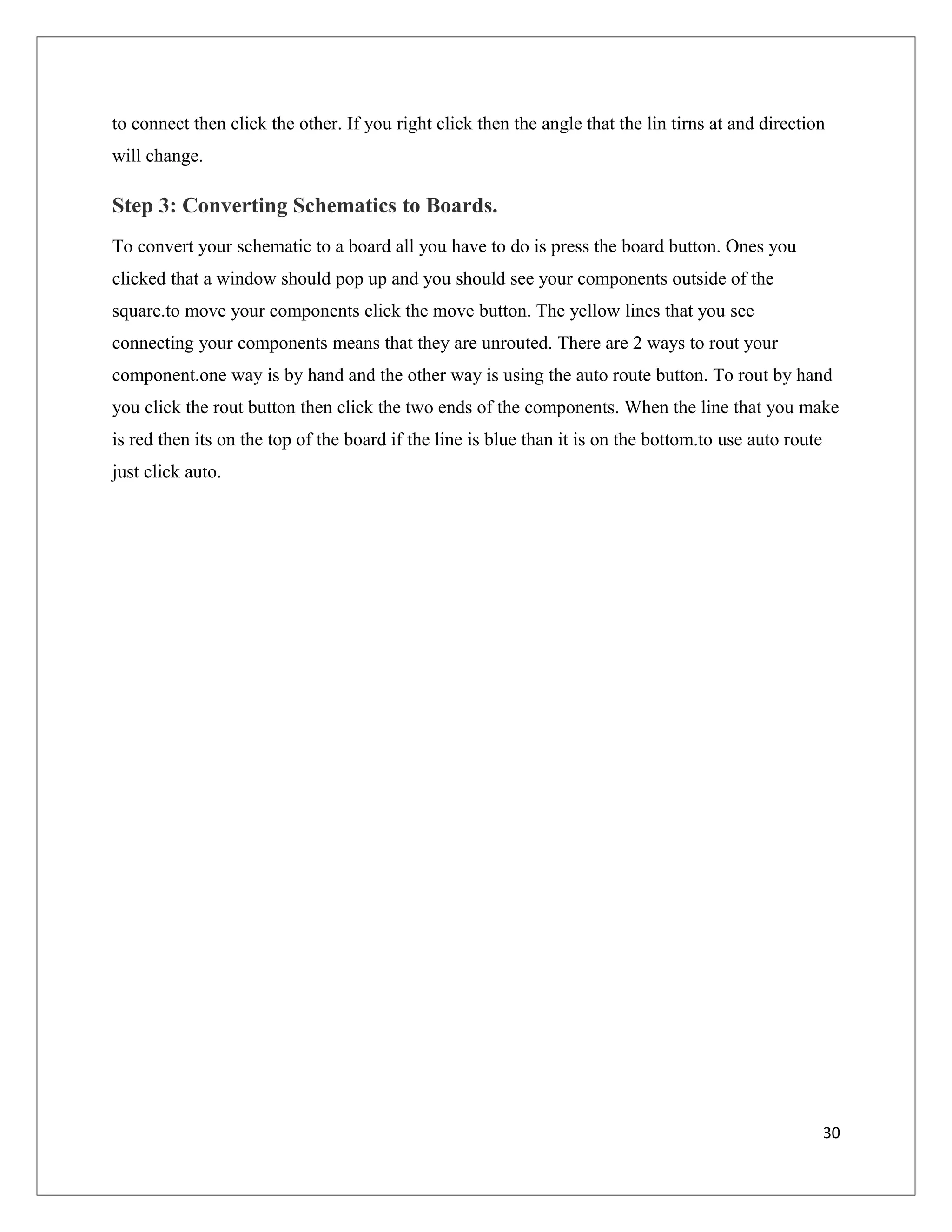 to connect then click the other. If you right click then the angle that the lin tirns at and direction
will change.
Step 3: Converting Schematics to Boards.
To convert your schematic to a board all you have to do is press the board button. Ones you
clicked that a window should pop up and you should see your components outside of the
square.to move your components click the move button. The yellow lines that you see
connecting your components means that they are unrouted. There are 2 ways to rout your
component.one way is by hand and the other way is using the auto route button. To rout by hand
you click the rout button then click the two ends of the components. When the line that you make
is red then its on the top of the board if the line is blue than it is on the bottom.to use auto route
just click auto.
30
 