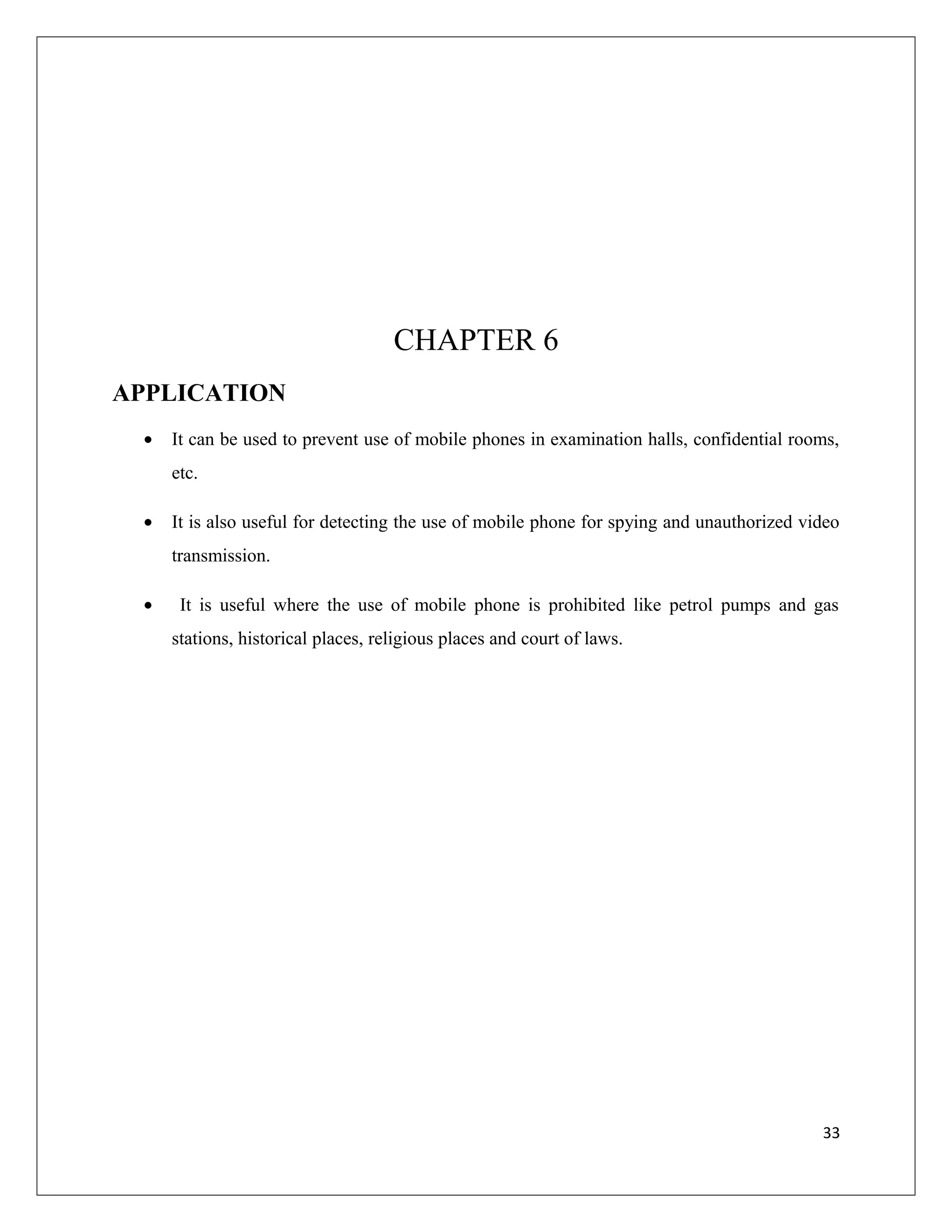 CHAPTER 6
APPLICATION
• It can be used to prevent use of mobile phones in examination halls, confidential rooms,
etc.
• It is also useful for detecting the use of mobile phone for spying and unauthorized video
transmission.
• It is useful where the use of mobile phone is prohibited like petrol pumps and gas
stations, historical places, religious places and court of laws.
33
 