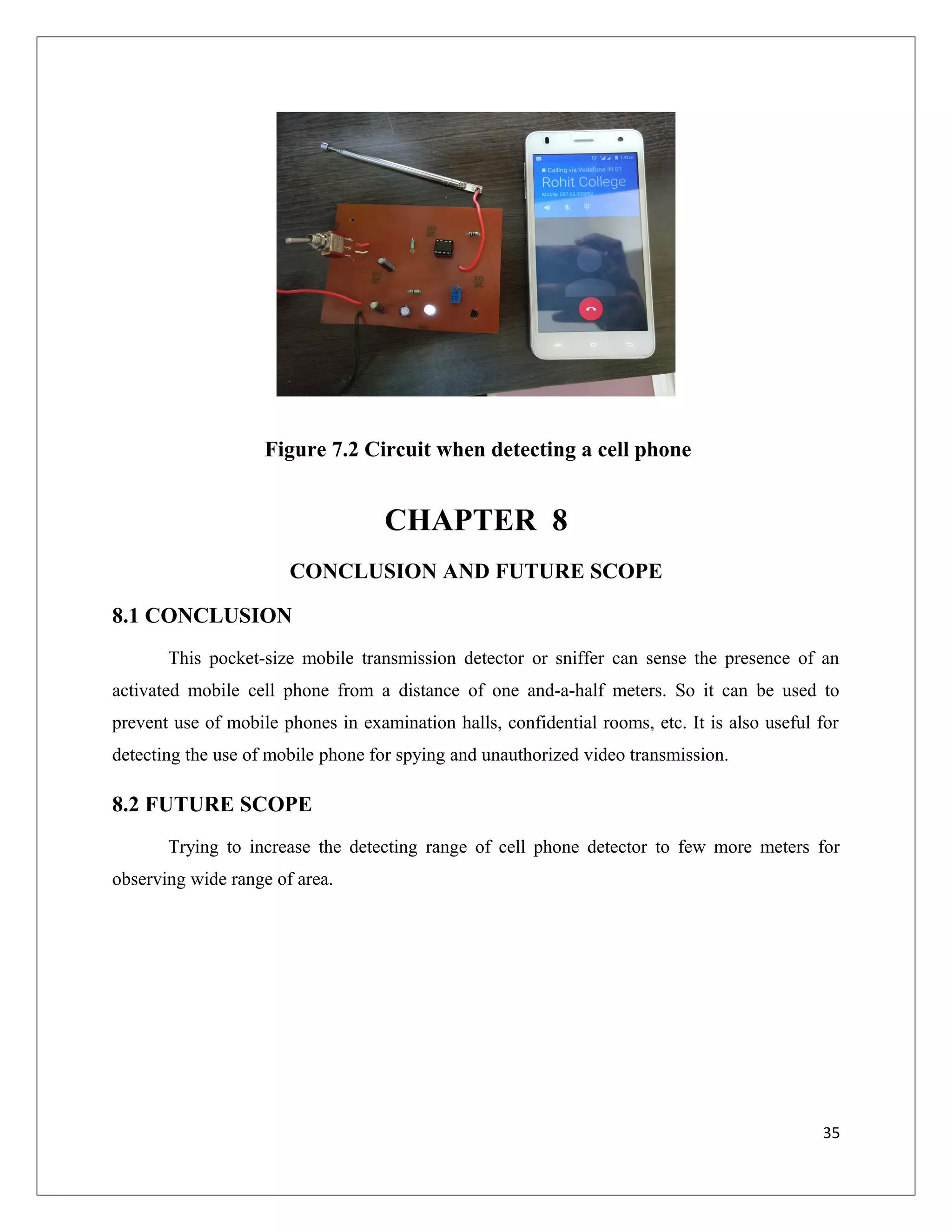 Figure 7.2 Circuit when detecting a cell phone
CHAPTER 8
CONCLUSION AND FUTURE SCOPE
8.1 CONCLUSION
This pocket-size mobile transmission detector or sniffer can sense the presence of an
activated mobile cell phone from a distance of one and-a-half meters. So it can be used to
prevent use of mobile phones in examination halls, confidential rooms, etc. It is also useful for
detecting the use of mobile phone for spying and unauthorized video transmission.
8.2 FUTURE SCOPE
Trying to increase the detecting range of cell phone detector to few more meters for
observing wide range of area.
35
 