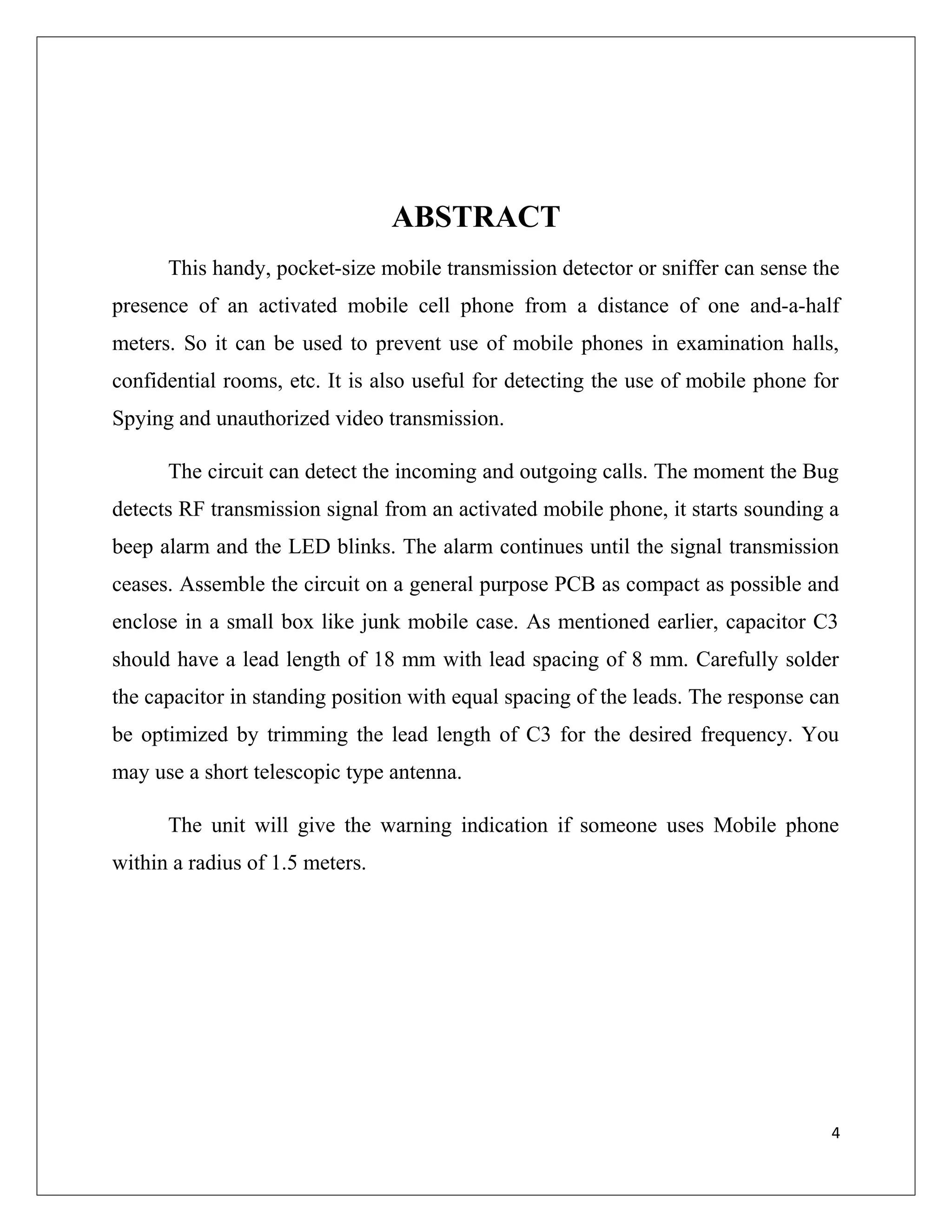 ABSTRACT
This handy, pocket-size mobile transmission detector or sniffer can sense the
presence of an activated mobile cell phone from a distance of one and-a-half
meters. So it can be used to prevent use of mobile phones in examination halls,
confidential rooms, etc. It is also useful for detecting the use of mobile phone for
Spying and unauthorized video transmission.
The circuit can detect the incoming and outgoing calls. The moment the Bug
detects RF transmission signal from an activated mobile phone, it starts sounding a
beep alarm and the LED blinks. The alarm continues until the signal transmission
ceases. Assemble the circuit on a general purpose PCB as compact as possible and
enclose in a small box like junk mobile case. As mentioned earlier, capacitor C3
should have a lead length of 18 mm with lead spacing of 8 mm. Carefully solder
the capacitor in standing position with equal spacing of the leads. The response can
be optimized by trimming the lead length of C3 for the desired frequency. You
may use a short telescopic type antenna.
The unit will give the warning indication if someone uses Mobile phone
within a radius of 1.5 meters.
4
 