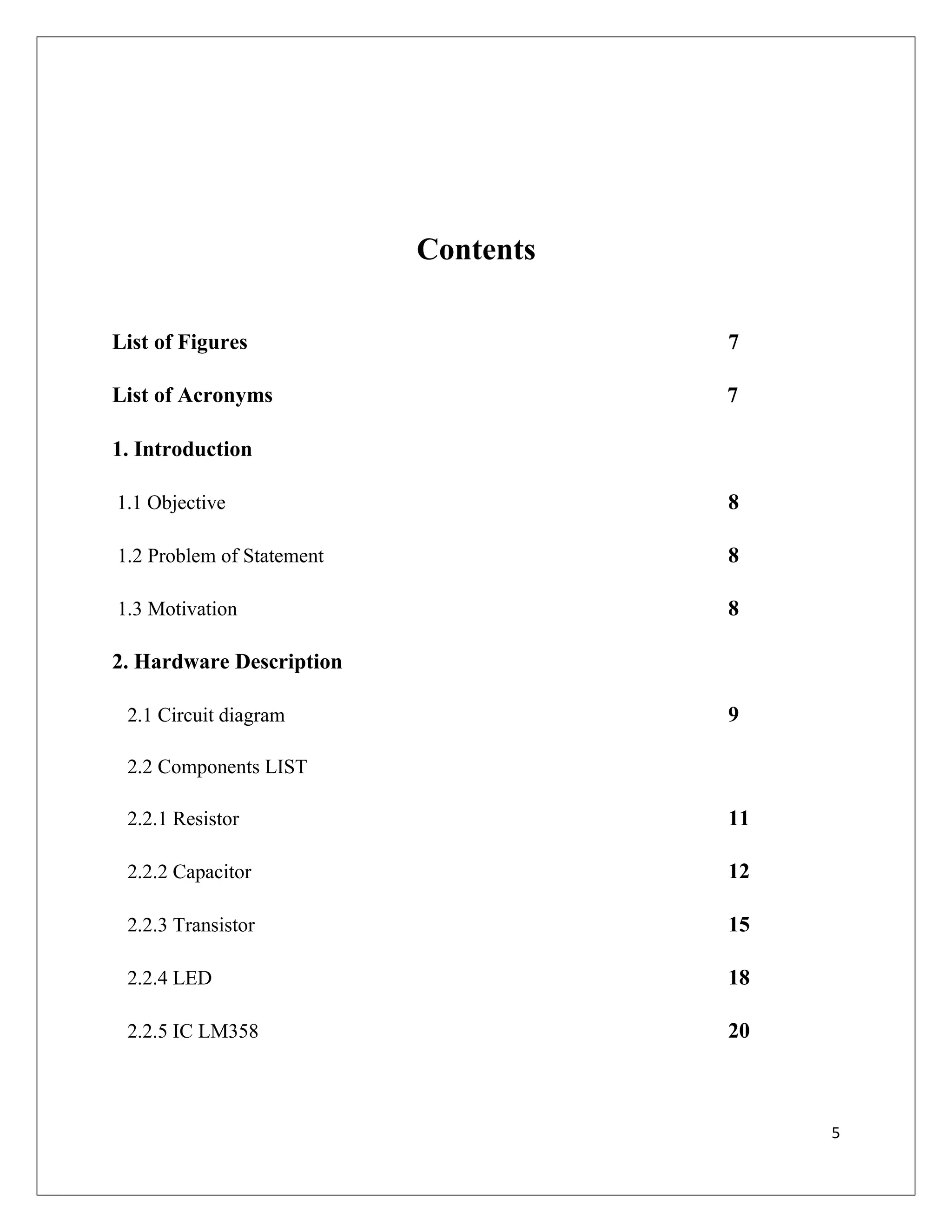 Contents
List of Figures 7
List of Acronyms 7
1. Introduction
1.1 Objective 8
1.2 Problem of Statement 8
1.3 Motivation 8
2. Hardware Description
2.1 Circuit diagram 9
2.2 Components LIST
2.2.1 Resistor 11
2.2.2 Capacitor 12
2.2.3 Transistor 15
2.2.4 LED 18
2.2.5 IC LM358 20
5
 