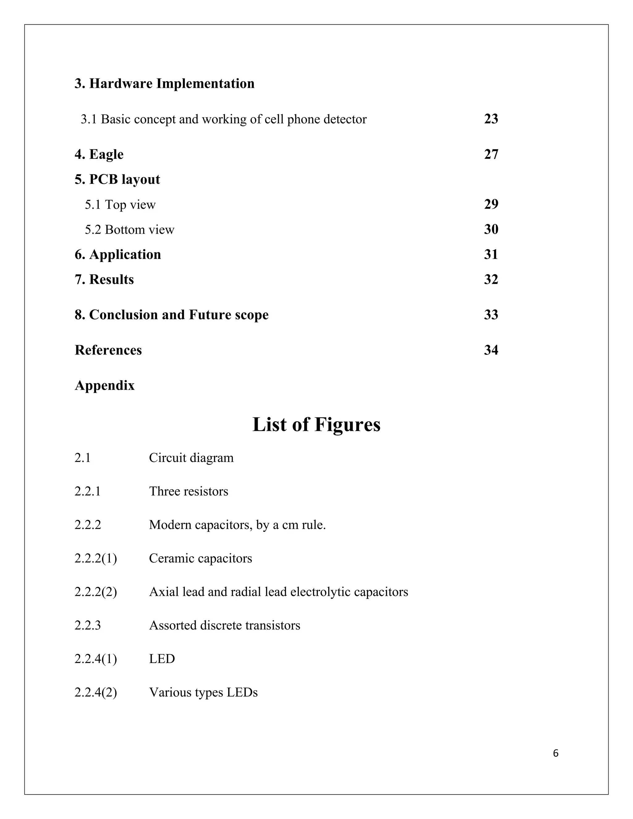 3. Hardware Implementation
3.1 Basic concept and working of cell phone detector 23
4. Eagle 27
5. PCB layout
5.1 Top view 29
5.2 Bottom view 30
6. Application 31
7. Results 32
8. Conclusion and Future scope 33
References 34
Appendix
List of Figures
2.1 Circuit diagram
2.2.1 Three resistors
2.2.2 Modern capacitors, by a cm rule.
2.2.2(1) Ceramic capacitors
2.2.2(2) Axial lead and radial lead electrolytic capacitors
2.2.3 Assorted discrete transistors
2.2.4(1) LED
2.2.4(2) Various types LEDs
6
 
