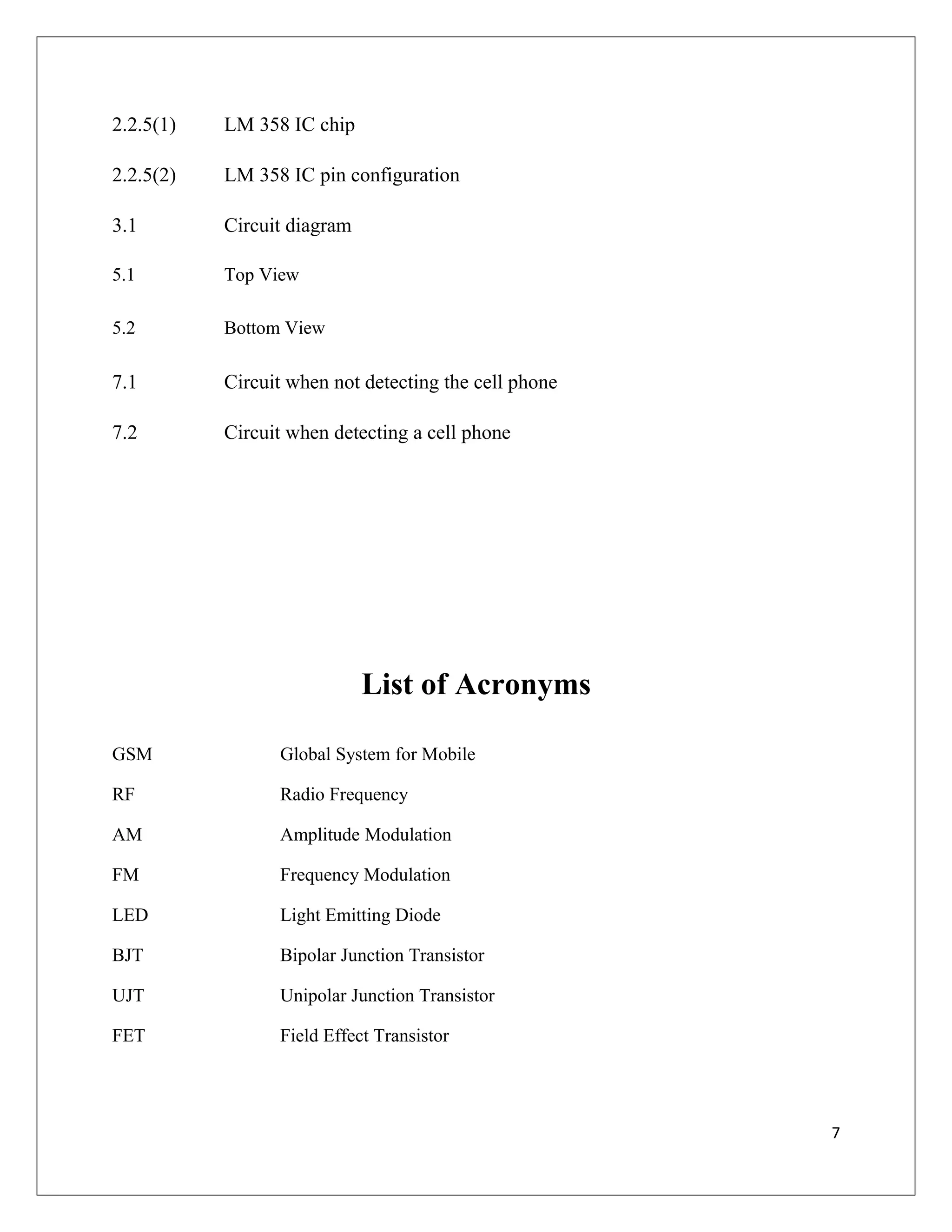 2.2.5(1) LM 358 IC chip
2.2.5(2) LM 358 IC pin configuration
3.1 Circuit diagram
5.1 Top View
5.2 Bottom View
7.1 Circuit when not detecting the cell phone
7.2 Circuit when detecting a cell phone
List of Acronyms
GSM Global System for Mobile
RF Radio Frequency
AM Amplitude Modulation
FM Frequency Modulation
LED Light Emitting Diode
BJT Bipolar Junction Transistor
UJT Unipolar Junction Transistor
FET Field Effect Transistor
7
 