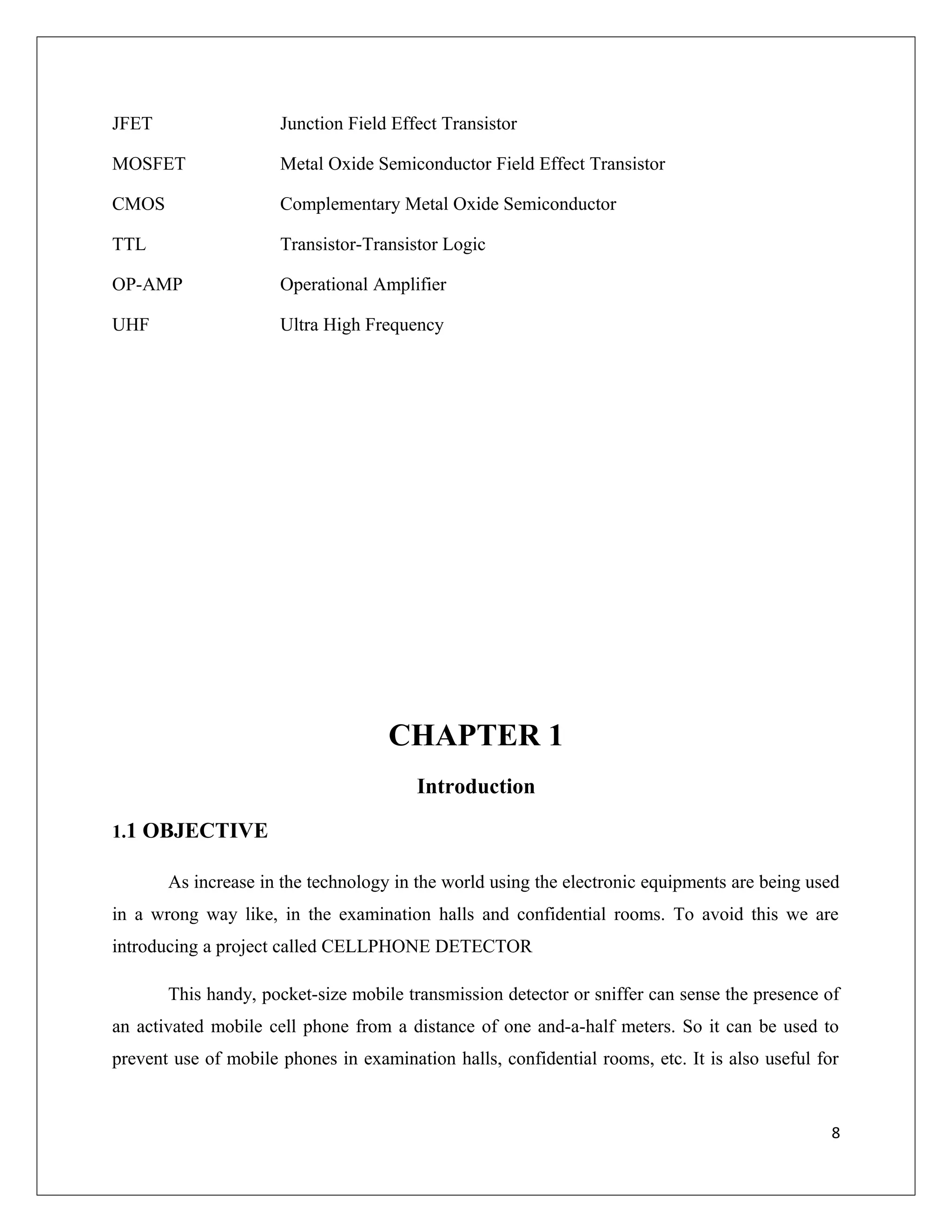 JFET Junction Field Effect Transistor
MOSFET Metal Oxide Semiconductor Field Effect Transistor
CMOS Complementary Metal Oxide Semiconductor
TTL Transistor-Transistor Logic
OP-AMP Operational Amplifier
UHF Ultra High Frequency
CHAPTER 1
Introduction
1.1 OBJECTIVE
As increase in the technology in the world using the electronic equipments are being used
in a wrong way like, in the examination halls and confidential rooms. To avoid this we are
introducing a project called CELLPHONE DETECTOR
This handy, pocket-size mobile transmission detector or sniffer can sense the presence of
an activated mobile cell phone from a distance of one and-a-half meters. So it can be used to
prevent use of mobile phones in examination halls, confidential rooms, etc. It is also useful for
8
 